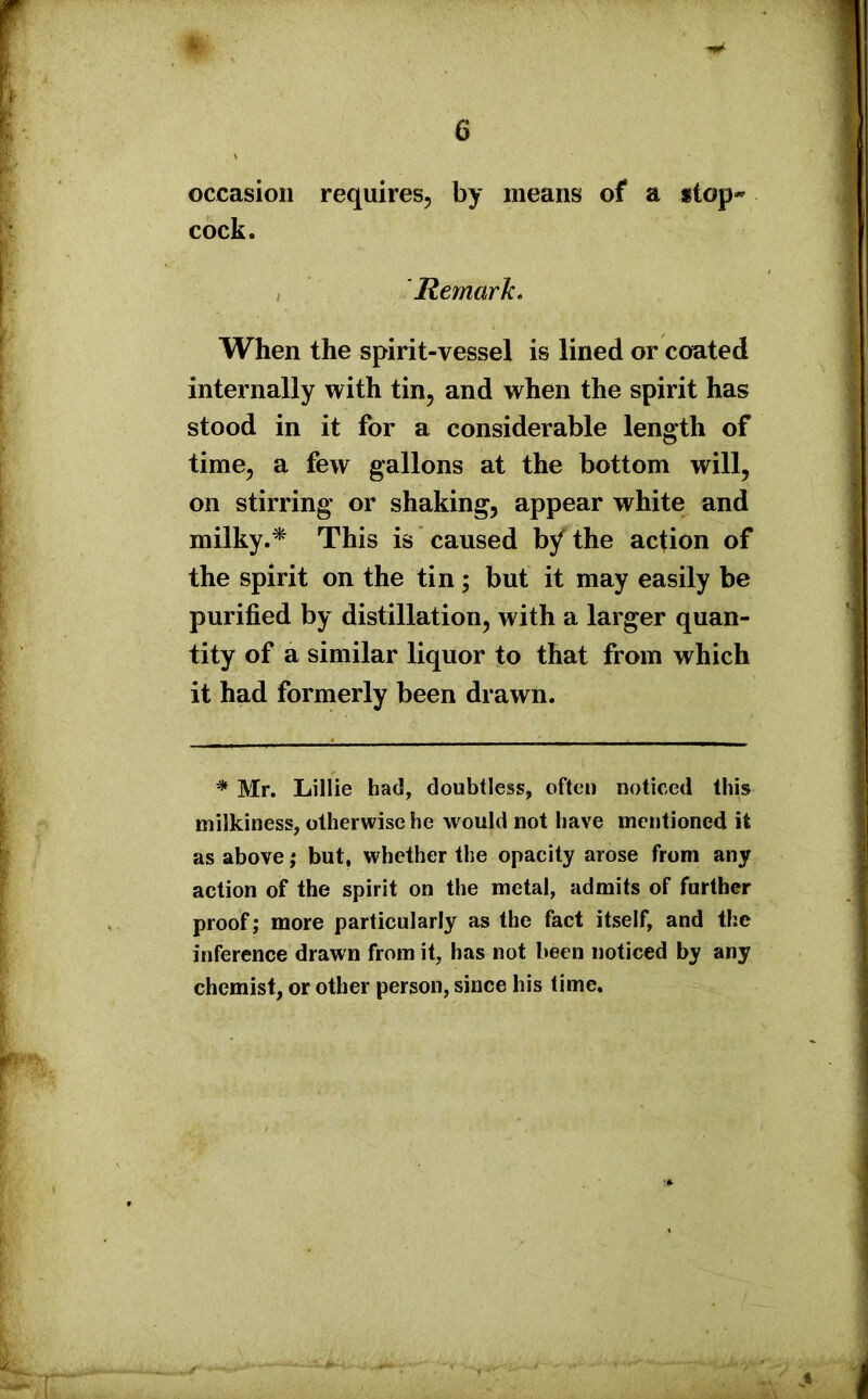 occasion requires, by means of a stop** cock. 'Remark. When the spirit-vessel is lined or coated internally with tin, and when the spirit has stood in it for a considerable length of time, a few gallons at the bottom will, on stirring or shaking, appear white and milky.* This is caused by the action of the spirit on the tin; but it may easily be purified by distillation, with a larger quan- tity of a similar liquor to that from which it had formerly been drawn. * Mr. Lillie had, doubtless, often noticed this milkiness, otherwise he would not have mentioned it as above; but, whether the opacity arose from any action of the spirit on the metal, admits of further proof; more particularly as the fact itself, and the inference drawn from it, has not been noticed by any chemist, or other person, since his time.