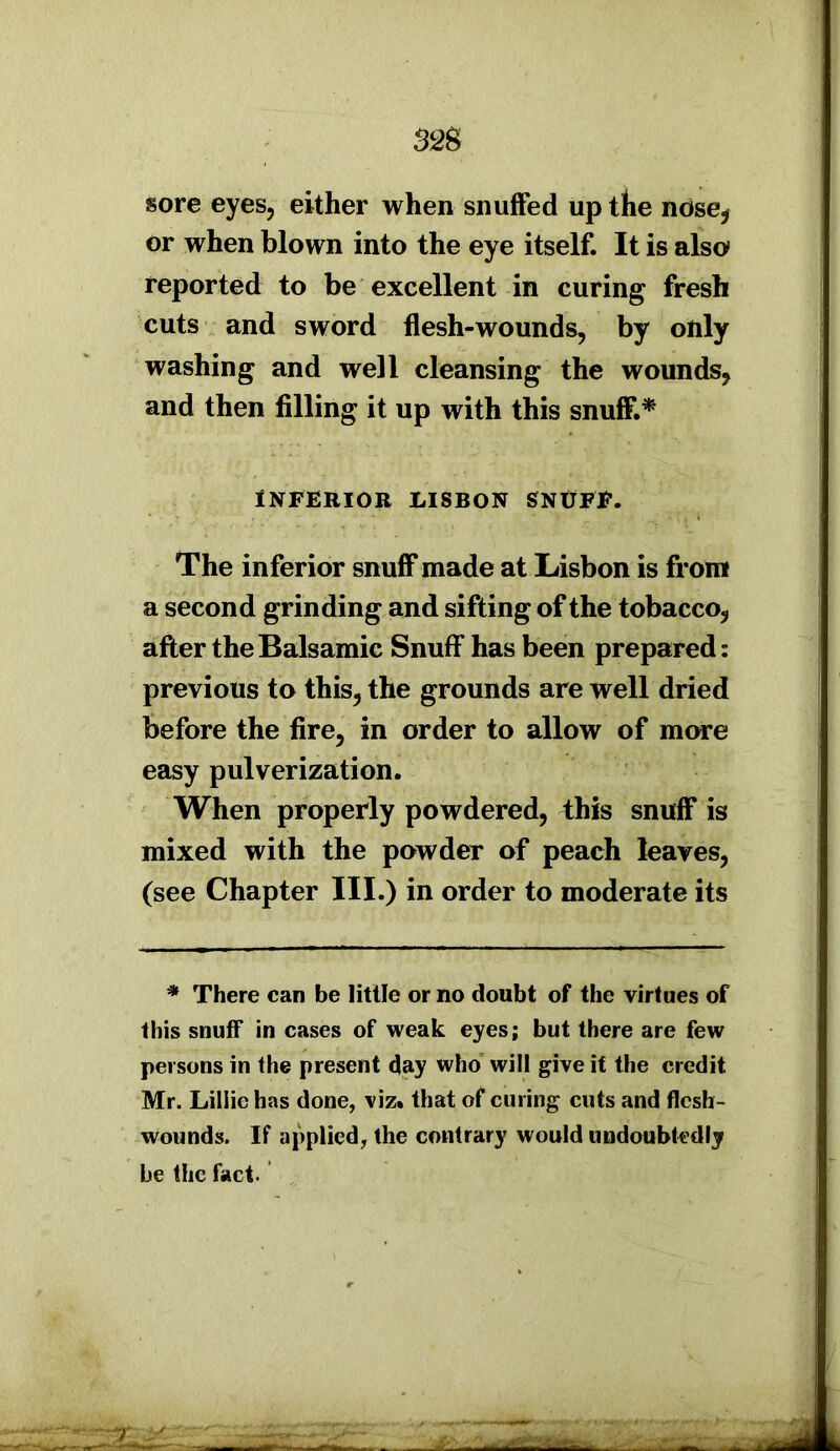 sore eyes, either when snuffed up the nose* or when blown into the eye itself. It is also reported to be excellent in curing fresh cuts and sword flesh-wounds, by only washing and well cleansing the wounds, and then filling it up with this snuff.* INFERIOR LISBON SNUFF. The inferior snuff made at Lisbon is from a second grinding and sifting of the tobacco, after the Balsamic Snuff has been prepared: previous to this, the grounds are well dried before the fire, in order to allow of more easy pulverization. When properly powdered, this snuff is mixed with the powder of peach leaves, (see Chapter III.) in order to moderate its * There can be little or no doubt of the virtues of this snuff in cases of weak eyes; but there are few persons in the present day who will give it the credit Mr. Lillie has done, viz. that of curing cuts and flesh- wounds. If applied, the contrary would undoubtedly be the fact. 2