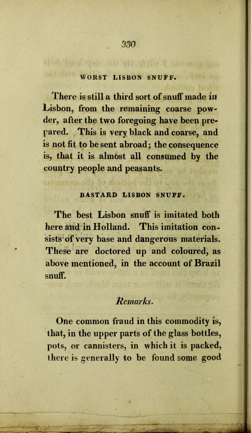tm Worst Lisbon snuff. There is still a third sort of snuff made ill Lisbon, from the remaining coarse pow- der, after the two foregoing have been pre- pared. This is very black and coarse, and is not fit to be sent abroad; the consequence is, that it is almost all consumed by the country people and peasants. BASTARD LISBON SNUFF. The best Lisbon snuff is imitated both here atrd in Holland. This imitation con- sists of very base and dangerous materials. These are doctored up and coloured, as above mentioned, in the account of Brazil snuff. Remarks. One common fraud in this commodity is, that, in the upper parts of thfc glass bottles, pots, or cannisters, in which it is packed, there is generally to be found some good . ■