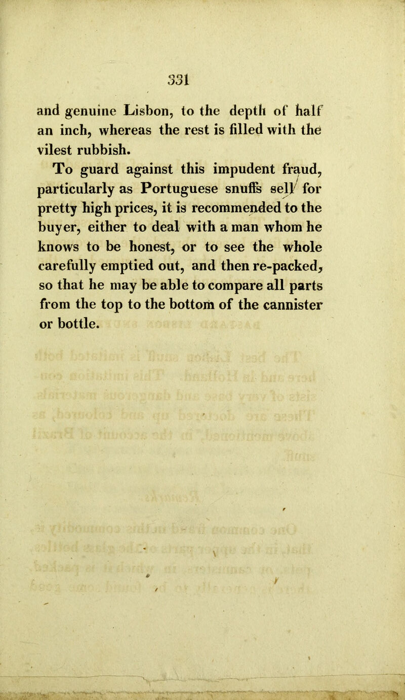 and genuine Lisbon, to the depth of half an inch, whereas the rest is filled with the vilest rubbish. To guard against this impudent fraud, particularly as Portuguese snuffs self for pretty high prices, it is recommended to the buyer, either to deal with a man whom he knows to be honest, or to see the whole carefully emptied out, and then re-packed, so that he may be able to compare all parts from the top to the bottom of the cannister or bottle. \ i