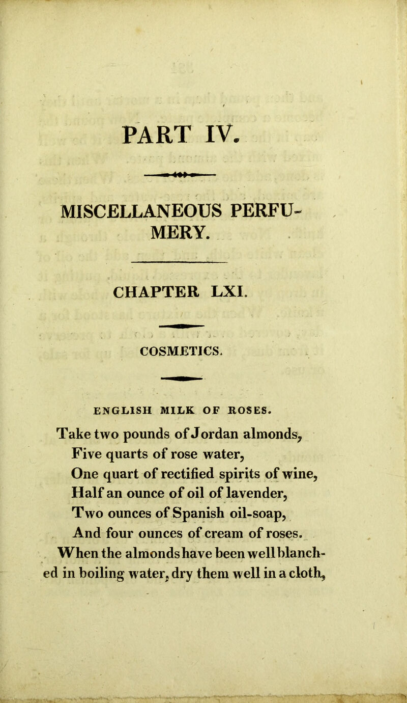 MISCELLANEOUS PERFU- MERY. CHAPTER LXI. COSMETICS. ENGLISH MILK OF ROSES. Take two pounds of Jordan almonds. Five quarts of rose water, One quart of rectified spirits of wine, Half an ounce of oil of lavender, Two ounces of Spanish oil-soap, And four ounces of cream of roses. When the almonds have been well blanch- ed in boiling water, dry them well in a cloth,