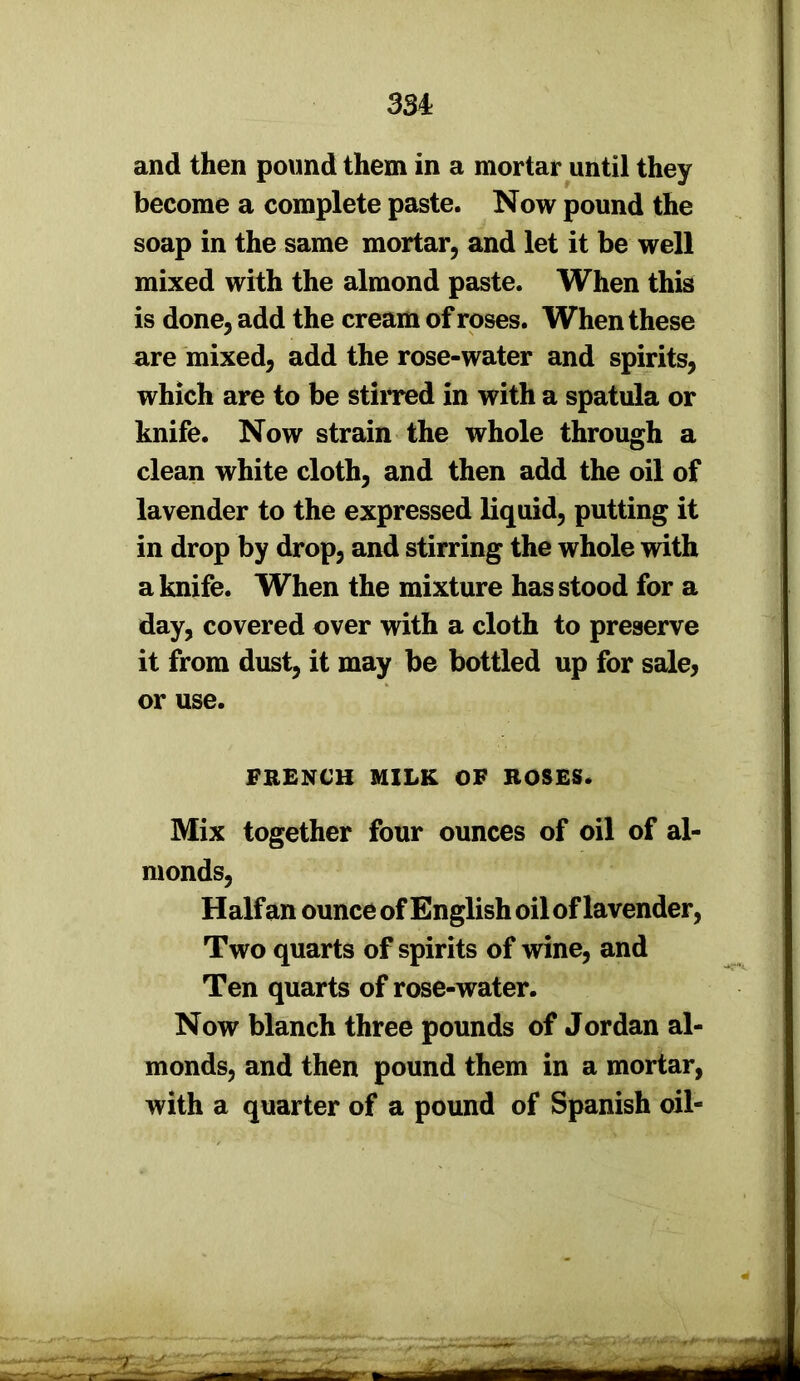 and then pound them in a mortar until they become a complete paste. Now pound the soap in the same mortar, and let it be well mixed with the almond paste. When this is done, add the cream of roses. When these are mixed, add the rose-water and spirits, which are to be stirred in with a spatula or knife. Now strain the whole through a clean white cloth, and then add the oil of lavender to the expressed liquid, putting it in drop by drop, and stirring the whole with a knife. When the mixture has stood for a day, covered over with a cloth to preserve it from dust, it may be bottled up for sale, or use. FRENCH MILK OF ROSES. Mix together four ounces of oil of al- monds, Half an ounce of English oil of lavender, Two quarts of spirits of wine, and Ten quarts of rose-water. Now blanch three pounds of Jordan al- monds, and then pound them in a mortar, with a quarter of a pound of Spanish oil-