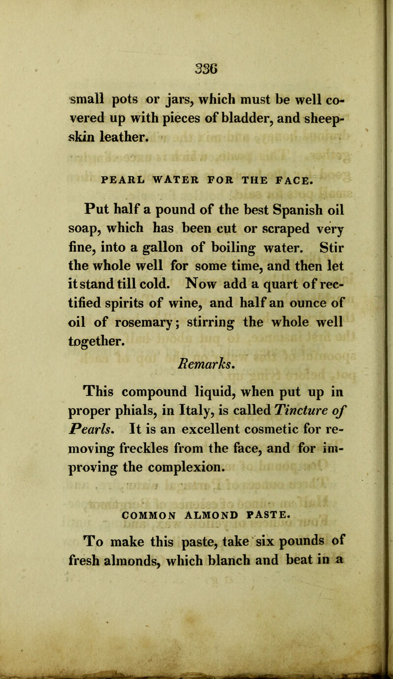 small pots or jars, which must be well co- vered up with pieces of bladder, and sheep- skin leather. PEARL WATER FOR THE FACE. Put half a pound of the best Spanish oil soap, which has been cut or scraped very fine, into a gallon of boiling water. Stir the whole well for some time, and then let it stand till cold. Now add a quart of rec- tified spirits of wine, and half an ounce of oil of rosemary; stirring the whole well together. Remarks. This compound liquid, when put up in proper phials, in Italy, is called Tincture of Pearls. It is an excellent cosmetic for re- moving freckles from the face, and for im- proving the complexion. COMMON ALMOND PASTE. To make this paste, take six pounds of fresh almonds, which blanch and beat in a