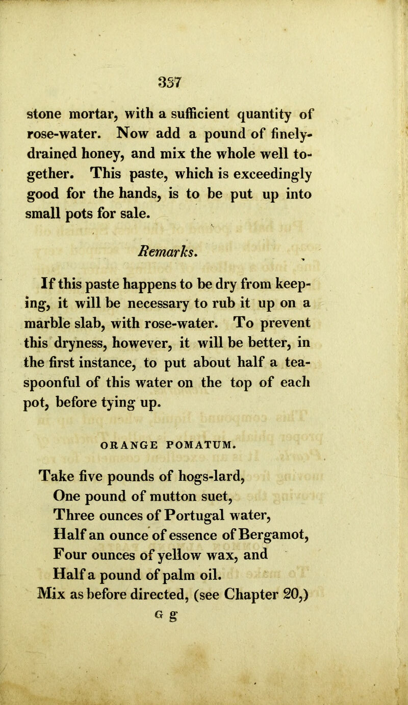 357 stone mortar, with a sufficient quantity of rose-water. Now add a pound of finely- drained honey, and mix the whole well to- gether. This paste, which is exceedingly good for the hands, is to be put up into small pots for sale. Remarks. If this paste happens to be dry from keep- ing, it will be necessary to rub it up on a marble slab, with rose-water. To prevent this dryness, however, it will be better, in the first instance, to put about half a tea- spoonful of this water on the top of each pot, before tying up. ORANGE POMATUM. Take five pounds of hogs-lard, One pound of mutton suet, Three ounces of Portugal water, Half an ounce of essence of Bergamot, Four ounces of yellow wax, and Half a pound of palm oil. Mix as before directed, (see Chapter 20,) g