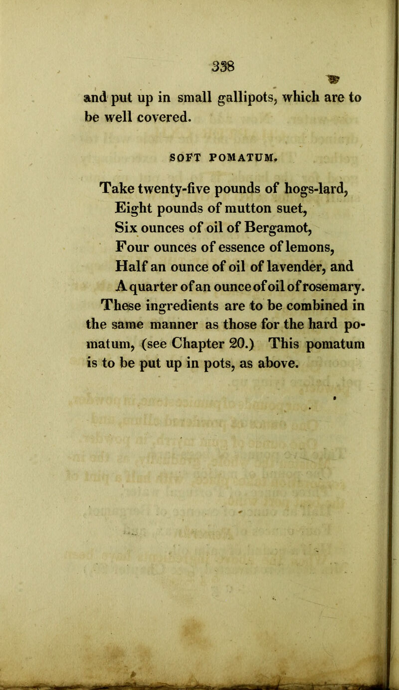 and put up in small gallipots, which are to be well covered. SOFT POMATUM. Take twenty-five pounds of hogs-lard, Eight pounds of mutton suet. Six ounces of oil of Bergamot, Four ounces of essence of lemons, Half an ounce of oil of lavender, and A quarter of an ounce of oil of rosemary. These ingredients are to be combined in the same manner as those for the hard po- matum, (see Chapter 20.) This pomatum is to be put up in pots, as above.