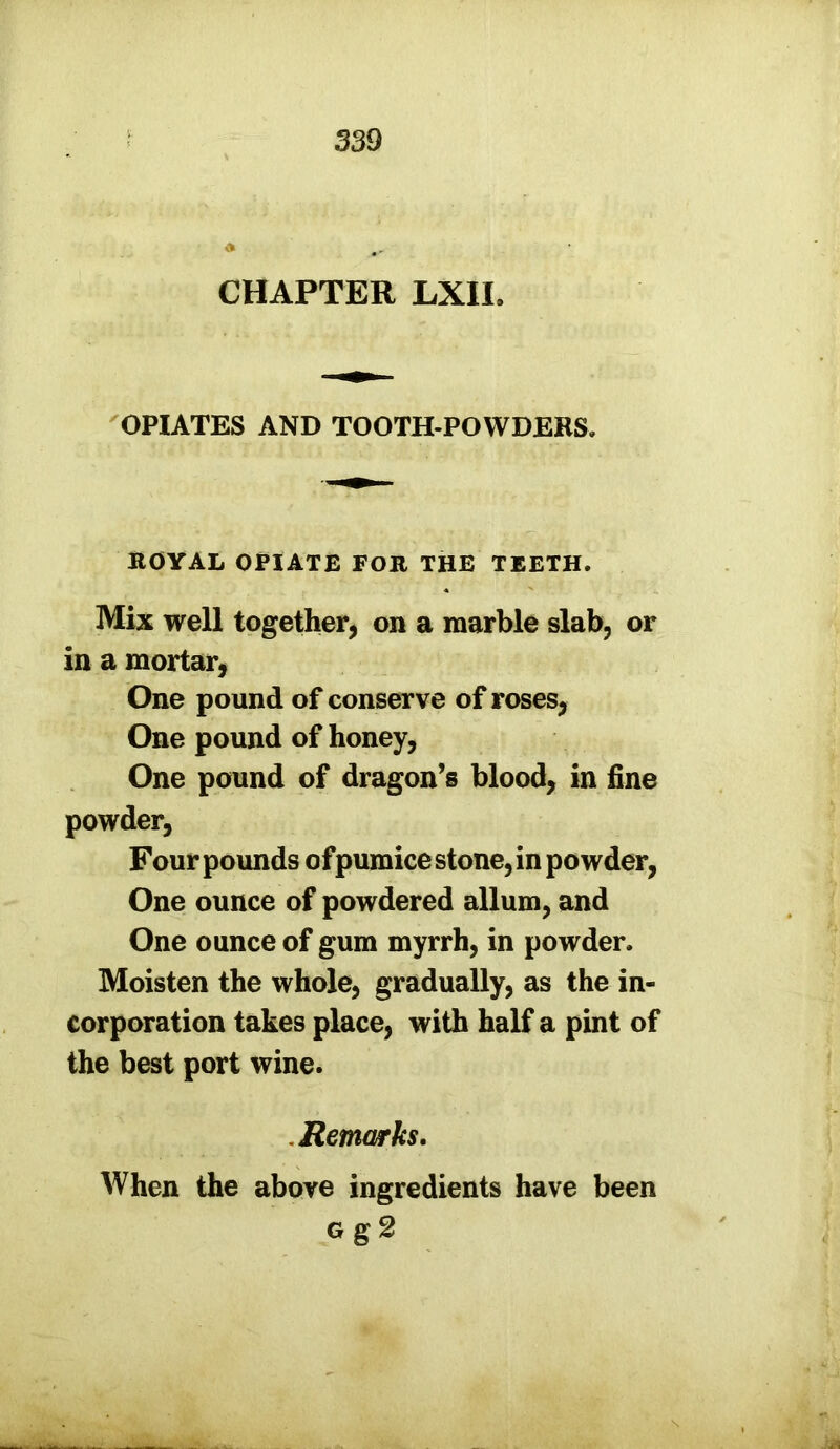 CHAPTER LXIL OPIATES AND TOOTH-POWDERS, ROYAL OPIATE FOR THE TEETH. Mix well together, on a marble slab, or in a mortar, One pound of conserve of roses, One pound of honey, One pound of dragon’s blood, in fine powder, Four pounds of pumice stone, in powder, One ounce of powdered allum, and One ounce of gum myrrh, in powder. Moisten the whole, gradually, as the in- corporation takes place, with half a pint of the best port wine. Remarks. When the above ingredients have been Gg2