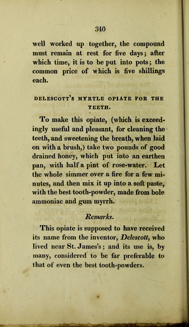 well worked up together, the compound must remain at rest for five days; after which time, it is to be put into pots; the common price of Which is five shillings each. delescott’s myrtle opiate for the TEETH. To make this opiate, (which is exceed- ingly useful and pleasant, for cleaning the teeth, and sweetening the breath, when laid on with a brush,) take two pounds of good drained honey, which put into an earthen pan, with half a pint of rose-water. Let the whole simmer over a fire for a few mi- nutes, and then mix it up into a soft paste, with the best tooth-powder, made from bole ammoniac and gum myrrh. Remarks. This opiate is supposed to have received its name from the inventor, Delescott, who lived near St. James’s; and its use is, by many, considered to be far preferable to that of even the best tooth-powders.