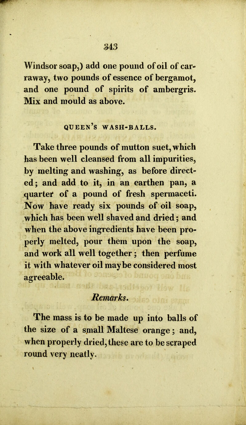 M3 Windsor soap,) add one pound of oil of car- raway, two pounds of essence of bergamot, and one pound of spirits of ambergris. Mix and mould as above. queen’s wash-balls. Take three pounds of mutton suet, which has been well cleansed from all impurities, by melting and washing, as before direct- ed; and add to it, in an earthen pan, a quarter of a pound of fresh spermaceti. Now have ready six pounds of oil soap, which has been well shaved and dried; and when the above ingredients have been pro- perly melted, pour them upon the soap, and work all well together; then perfume it with whatever oil maybe considered most agreeable. Remarks. The mass is to be made up into balls of the size of a small Maltese orange; and, when properly dried, these are to be scraped round very neatly.