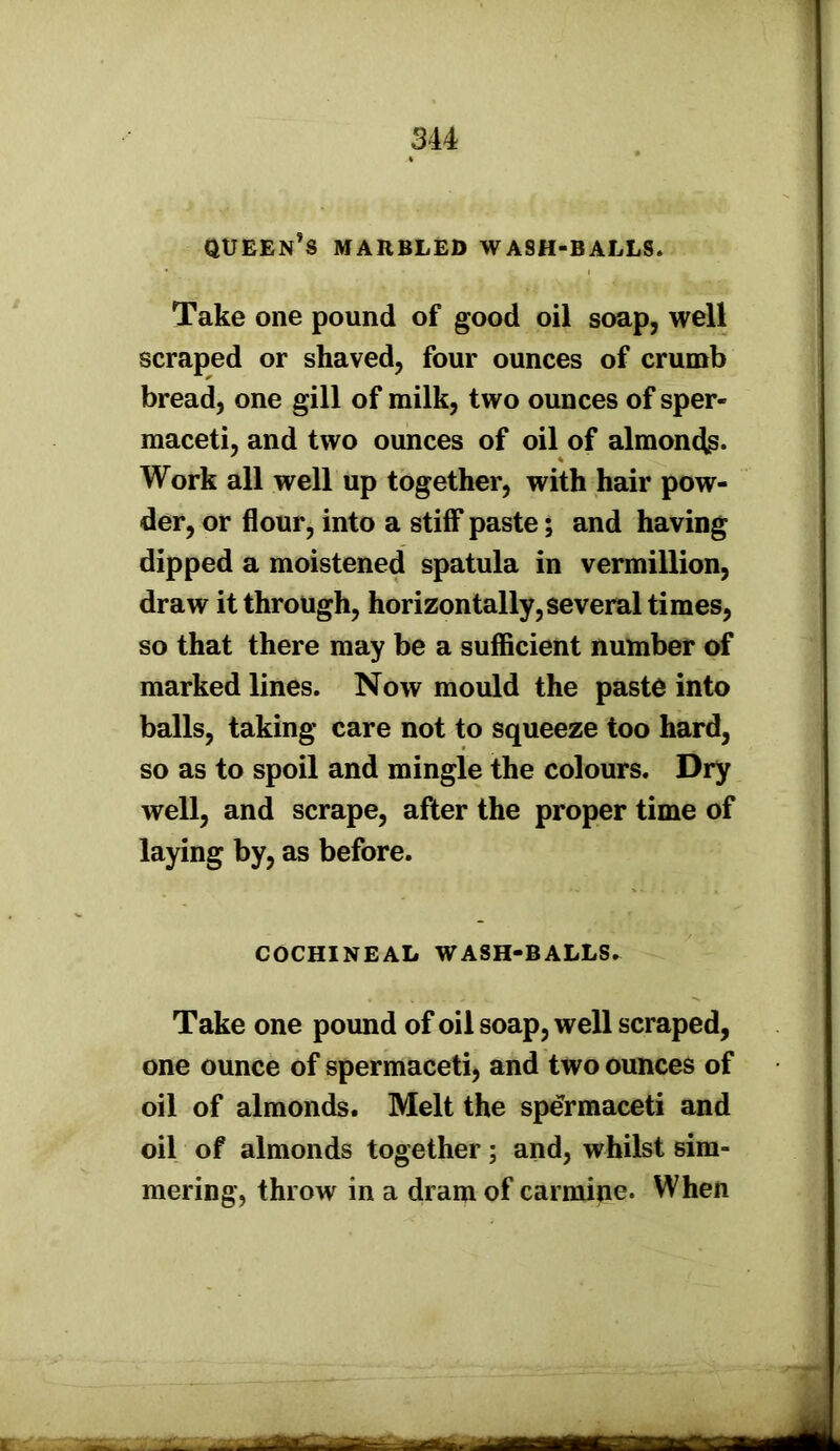 queen's marbled wash-balls. Take one pound of good oil soap, well scraped or shaved, four ounces of crumb bread, one gill of milk, two ounces of sper- maceti, and two ounces of oil of almonds* Work all well up together, with hair pow- der, or flour, into a stiff paste; and having dipped a moistened spatula in vermillion, draw it through, horizontally, several times, so that there may be a sufficient number of marked lines. Now mould the paste into balls, taking care not to squeeze too hard, so as to spoil and mingle the colours. Dry well, and scrape, after the proper time of laying by, as before. COCHINEAL WASH-BALLS* Take one pound of oil soap, well scraped, one ounce of spermaceti, and two ounces of oil of almonds. Melt the spermaceti and oil of almonds together; and, whilst sim- mering, throw in a dram of carmine. When