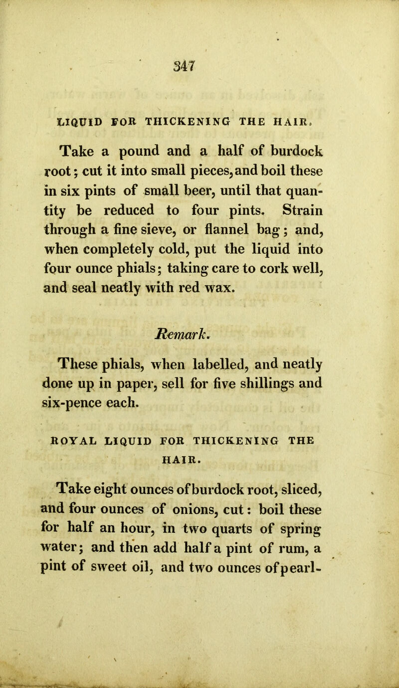 LIQUID FOR THICKENING THE HAIR, Take a pound and a half of burdock root; cut it into small pieces, and boil these in six pints of small beer, until that quan- tity be reduced to four pints. Strain through a fine sieve, or flannel bag; and, when completely cold, put the liquid into four ounce phials; taking care to cork well, and seal neatly with red wax. Remark. These phials, when labelled, and neatly done up in paper, sell for five shillings and six-pence each. ROYAL LIQUID FOR THICKENING THE HAIR. Take eight ounces of burdock root, sliced, and four ounces of onions, cut: boil these for half an hour, in two quarts of spring water; and then add half a pint of rum, a pint of sweet oil, and two ounces of pearl-