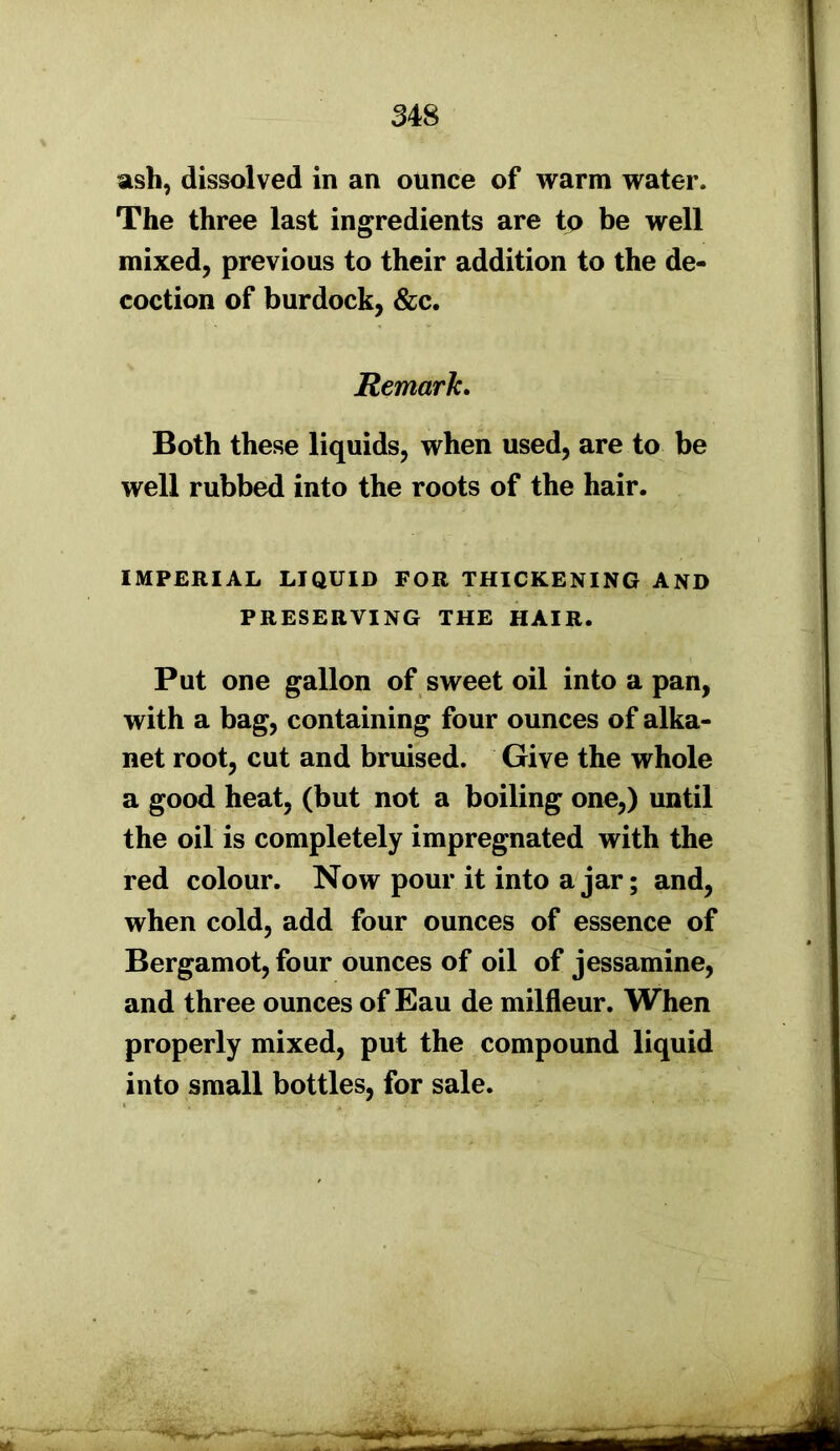 ash, dissolved in an ounce of warm water. The three last ingredients are to be well mixed, previous to their addition to the de- coction of burdock, &c. Remark. Both these liquids, when used, are to be well rubbed into the roots of the hair. IMPERIAL LIQUID FOR THICKENING AND PRESERVING THE HAIR. Put one gallon of sweet oil into a pan, with a bag, containing four ounces of alka- net root, cut and bruised. Give the whole a good heat, (but not a boiling one,) until the oil is completely impregnated with the red colour. Now pour it into ajar; and, when cold, add four ounces of essence of Bergamot, four ounces of oil of jessamine, and three ounces of Eau de milfleur. When properly mixed, put the compound liquid into small bottles, for sale.