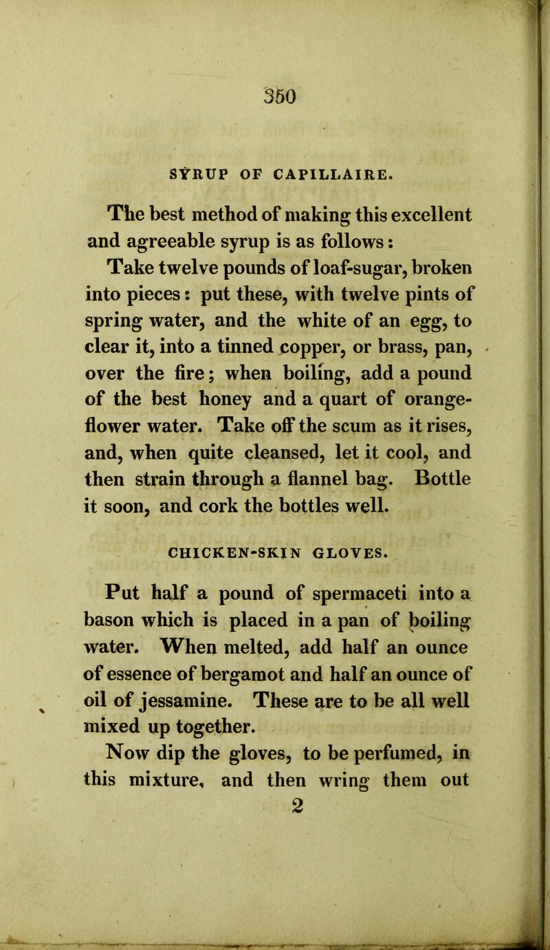 SYRUP OF CAPILLAIRE. The best method of making this excellent and agreeable syrup is as follows: Take twelve pounds of loaf-sugar, broken into pieces: put these, with twelve pints of spring water, and the white of an egg, to clear it, into a tinned copper, or brass, pan, over the fire; when boiling, add a pound of the best honey and a quart of orange- flower water. Take off the scum as it rises, and, when quite cleansed, let it cool, and then strain through a flannel bag. Bottle it soon, and cork the bottles well. CHICKEN-SKIN GLOVES. Put half a pound of spermaceti into a bason which is placed in a pan of boiling water. When melted, add half an ounce of essence of bergamot and half an ounce of oil of jessamine. These are to be all well mixed up together. Now dip the gloves, to be perfumed, in this mixture, and then wring them out 2