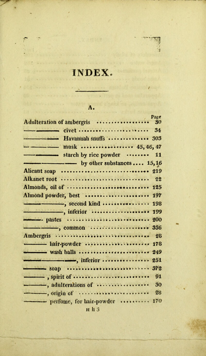 INDEX / A. Page Adulteration of ambergris •« 30 ~— ■' civet • >* *«••• 34 —— Havannah snuffs 303 musk 45,46,47 ——— starch by rice powder 11 — ■ by other substances«... 15,16 Alicant soap 219 Alkanet root • 22 Almonds, oil of 125 Almond powder, best • 197 ■ -■ , second kind 198 , inferior • 199 —— pastes ...»*......... 200 , common 336 Ambergris •.••••••...I..;.--.............. 28 hair-powder 178 wash balls * * **••••.. v. • 249 ■ ——, inferior * • 251 ■■ ■ ■ soap • • 372 , spirit of 91 • , adulterations of 30 — , origin of 28 ——- perfume, for hair-powder 170 h h 3