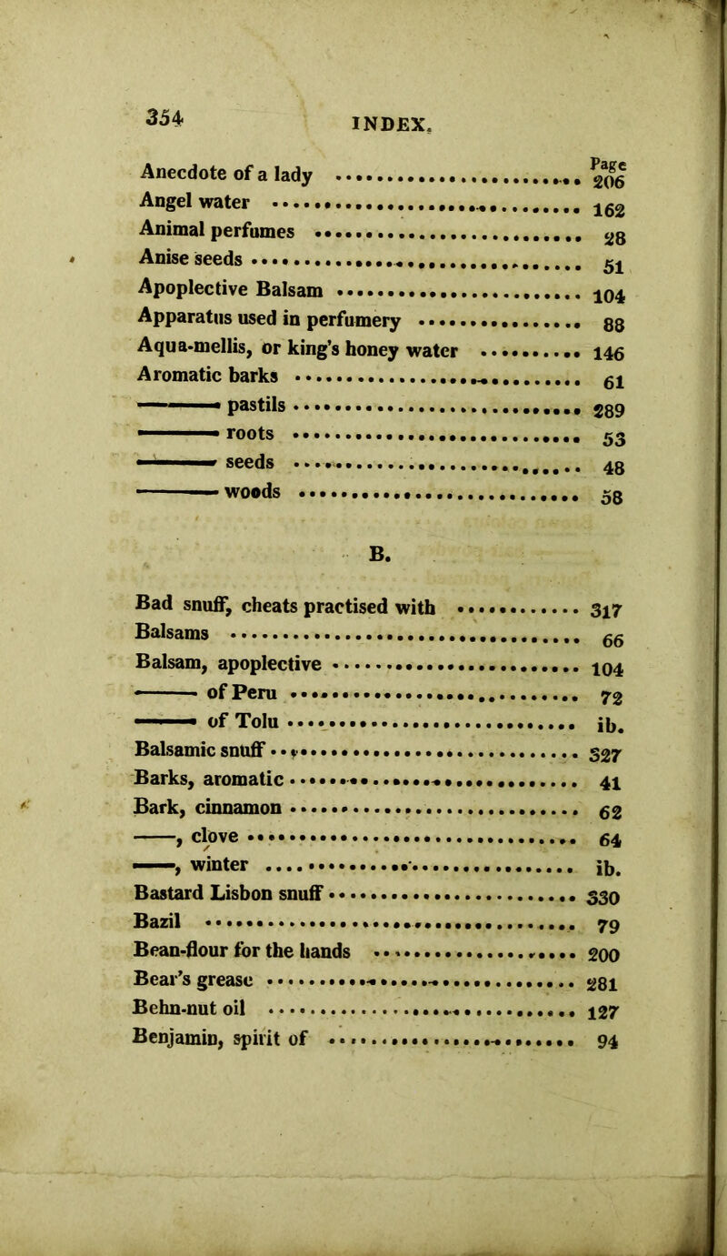 Anecdote of a lady 206 Angel water 162 Animal perfumes 2g Anise seeds . Apoplective Balsam 104 Apparatus used in perfumery 88 Aqua-mellis, or king’s honey water 146 Aromatic barks 54 pastils ■ roots 53 ■ 1 1 seeds 48 woods 58 B. Bad snuff, cheats practised with 347 Balsams 66 Balsam, apoplective 404 -■ ■■ ■ of Peru 72 of Tolu jb. Balsamic snuff• • ? ••••••• 527 Barks, aromatic .•••••••..•••..• 44 Bark, cinnamon .. 52 , clove 54 , winter ib. Bastard Lisbon snuff 330 Bazil 79 Bean-flour for the hands 200 Bear’s grease «... 28I Behn-nut oil 427 Benjamin, spirit of . * 94