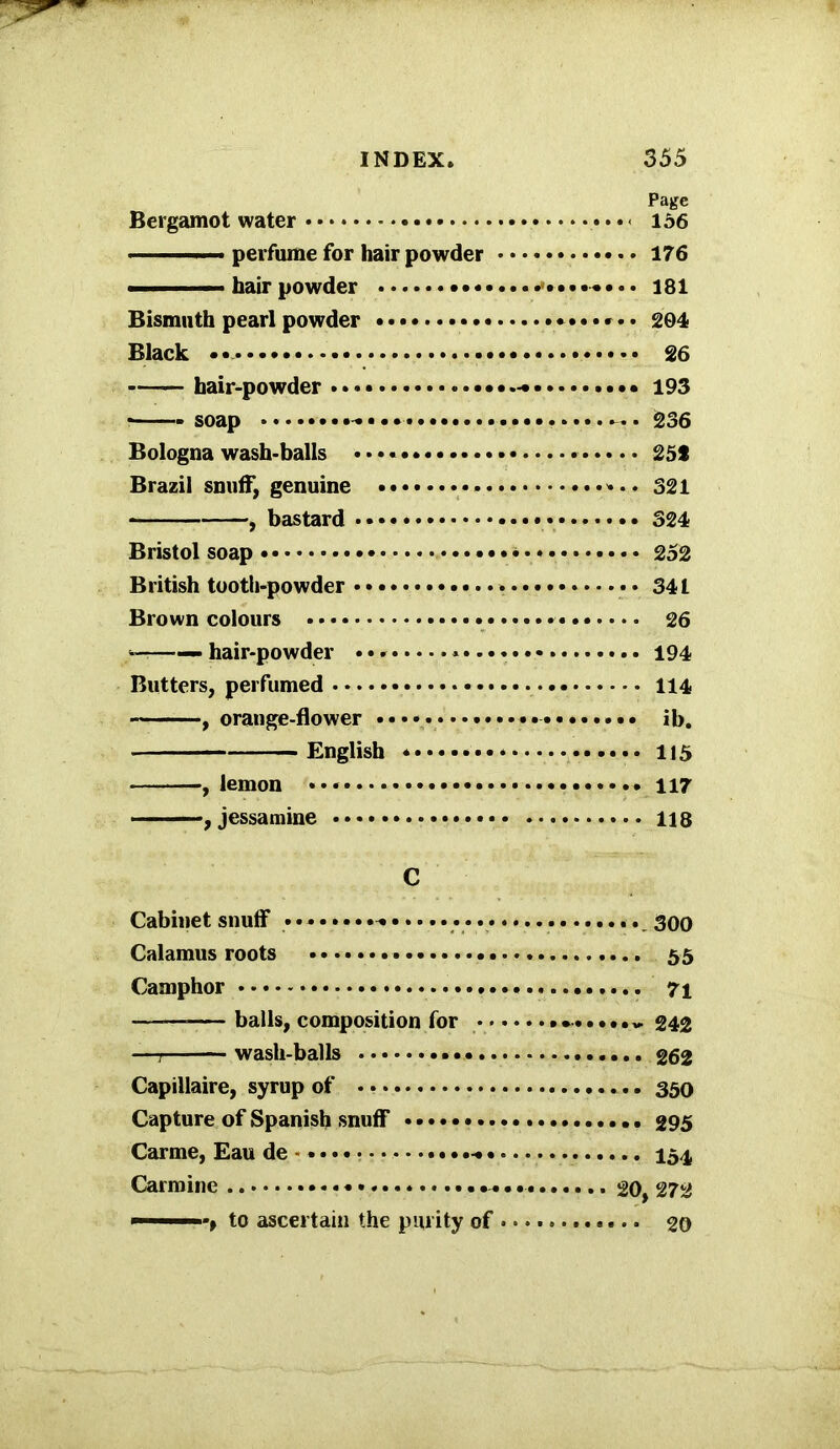 Page Bergamot water - 156 perfume for hair powder 176 ■ ■■ ■ hair powder ••• 181 Bismuth pearl powder *•••*•• 204 Black • 26 hair-powder 193 * soap ^ • . 236 Bologna wash-balls • • • * 25t Brazil snuff, genuine 321 , bastard • • 324 Bristol soap 252 British tooth-powder 341 Brown colours 26 — hair-powder 194 Butters, perfumed 114 , orange-flower ib. English * 115 , lemon 117 , jessamine 118 C Cabinet snuff goo Calamus roots • 55 Camphor 71 —— balls, composition for v 242 —7 wash-balls 262 Capillaire, syrup of 350 Capture of Spanish snuff 295 Carme, Eau de - ....-*• 154 Carmine 20, 272 - ’t to ascertain the purity of 20