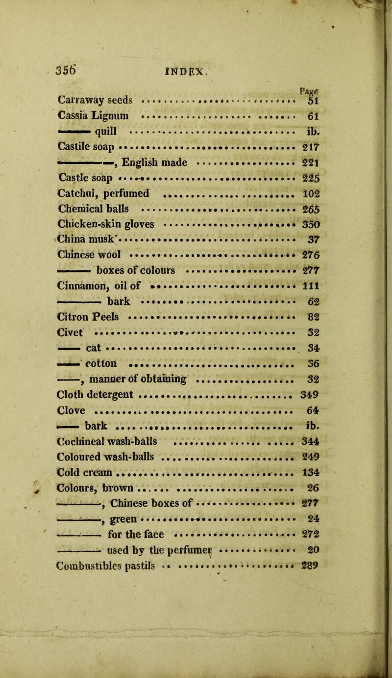 Carraway seeds • ♦. 51 Cassia Lignum 61 «■■■■■■ quill ib. Castile soap 217 English made • 221 Castle soap «•••-♦ ........i 225 Catchui, perfumed 102 Chemical balls 265 Chicken-skin gloves 35a China musk'. 37 Chinese wool ..*«.»• 276 boxes of colours * 277 Cinnamon, oil of Ill bark • 62 Citron Peels * • 82 Civet 32 cat 34 —— cotton 36 , manner of obtaining 32 Cloth detergent 349 Clove 64 •—• bark ib. Cochineal wash-balls 344 Coloured wash-balls 249 Cold cream 134 Colours, brown 26 , Chinese boxes of 277 ——, green 24 for the face 272 used by the perfumeir i...... 20 Combustibles pastils • • 289