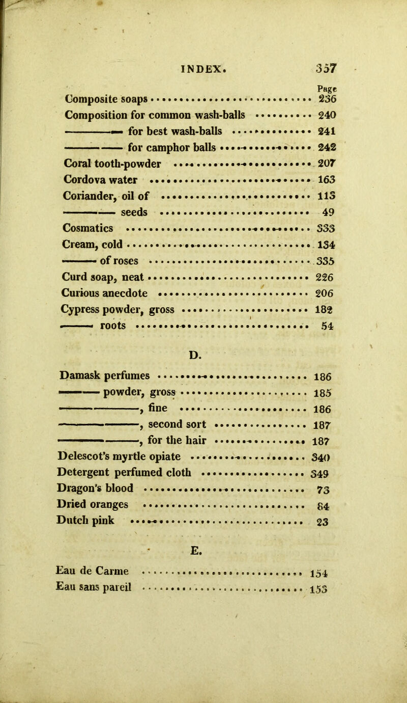 Page Composite soaps 236 Composition for common wash-balls 240 —— — for best wash-balls .... * • • 241 for camphor balls • •••-• 242 Coral tooth-powder . * ~ 207 Cordova water 163 Coriander, oil of • ••• ♦ 113 — seeds 49 Cosmatics 333 Cream, cold - 134 of roses 335 Curd soap, neat 226 Curious anecdote 206 Cypress powder, gross * 182 — - roots * 54 D. Damask perfumes 186 — powder, gross 185 , fine 186 , second sort 187 1 , for the hair 187 Delescot’s myrtle opiate . 340 Detergent perfumed cloth 349 Dragon's blood * 73 Dried oranges 84 Dutch pink • • • 23 E. Eau de Carme 154 Eau sans pareil 153
