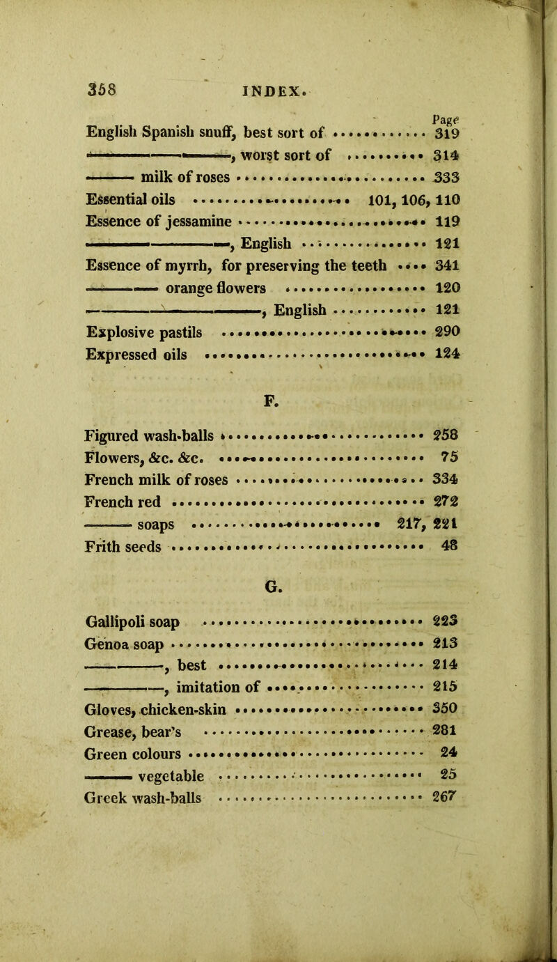 English Spanish snuff, best sort of . • 319 worst sort of • * • 314 ■ - ■■■■ milk of roses 333 Essential oils . ioi, 106,110 Essence of jessamine 119 ■ —, English • ■ 121 Essence of myrrh, for preserving the teeth • ••• 341 — orange flowers * 120 , English 121 Explosive pastils ...*•-•••. 290 Expressed oils 124 F. Figured wash-balls * • • • 258 Flowers,&c. &c. ••• 75 French milk of roses 334 French red 272 —soaps 217,221 Frith seeds 48 G. Gallipoli soap 223 Genoa soap 213 — , best . 214 imitation of • 215 Gloves, chicken-skin 350 Grease, bear’s * 281 Green colours * 24 ■ ■ - vegetable 25 Greek wash-balls 267