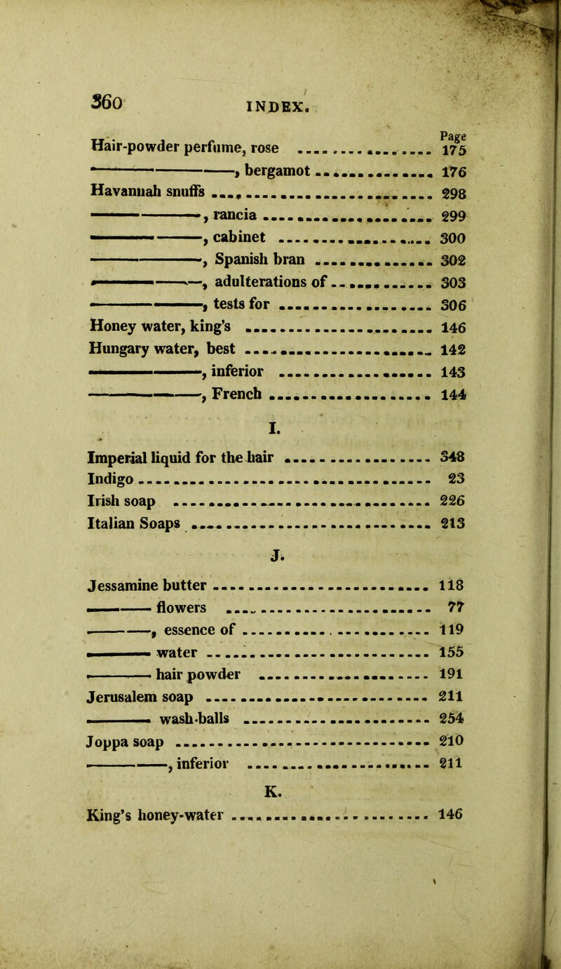 Hair-powder perfume, rose 175 * , bergamot 176 Havannah snuffs 298 ■■ ■ -, rancia 299 , cabinet ............... 300 ■, Spanish bran 302 —, adulterations of...... 303 ■ - — — , tests for 306 Honey water, king’s 146 Hungary water, best 142 ■ ■, inferior 143 , French 144 I. Imperial liquid for the hair 348 Indigo 23 Irish soap ...... .... .... 226 Italian Soaps - 213 J. Jessamine butter 118 flowers 77 , essence of 119 ■ water 155 — hairpowder ................ 191 Jerusalem soap - 211 ... ■ — wash-balls ... 254 Joppa soap - 210 , inferior ..... .............. 211 K« King’s honey-water 146