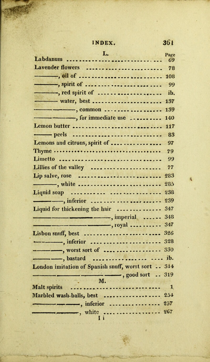 INDEX. 36 l T .. L* Page Labdanum ... 69 Lavender flowers 78 , oil of 108 ■ , spirit of 99 , red spirit of ib. — water, best 137 , common 139 —, for immediate use 140 Lemon butter 117 peels 83 Lemons and citrons, spirit of 97 Thyme 79 Limetto ,.. 99 Lillies of the valley 77 Lip salve, rose 283 , white 285 Liquid soap 238 , inferior - 239 Liquid for thickening the hair 347 ■■■— , imperial 348 — ,royal 347 Lisbon snuff, best 326 * , inferior 328 , worst sort of 330 , bastard ib. London imitation of Spanish snuff, worst sort .. 314 . , good sort .. 319 M. Malt spirits 1 Marbled wash-balls, best * 254 —inferior 257 white - 267 1 i