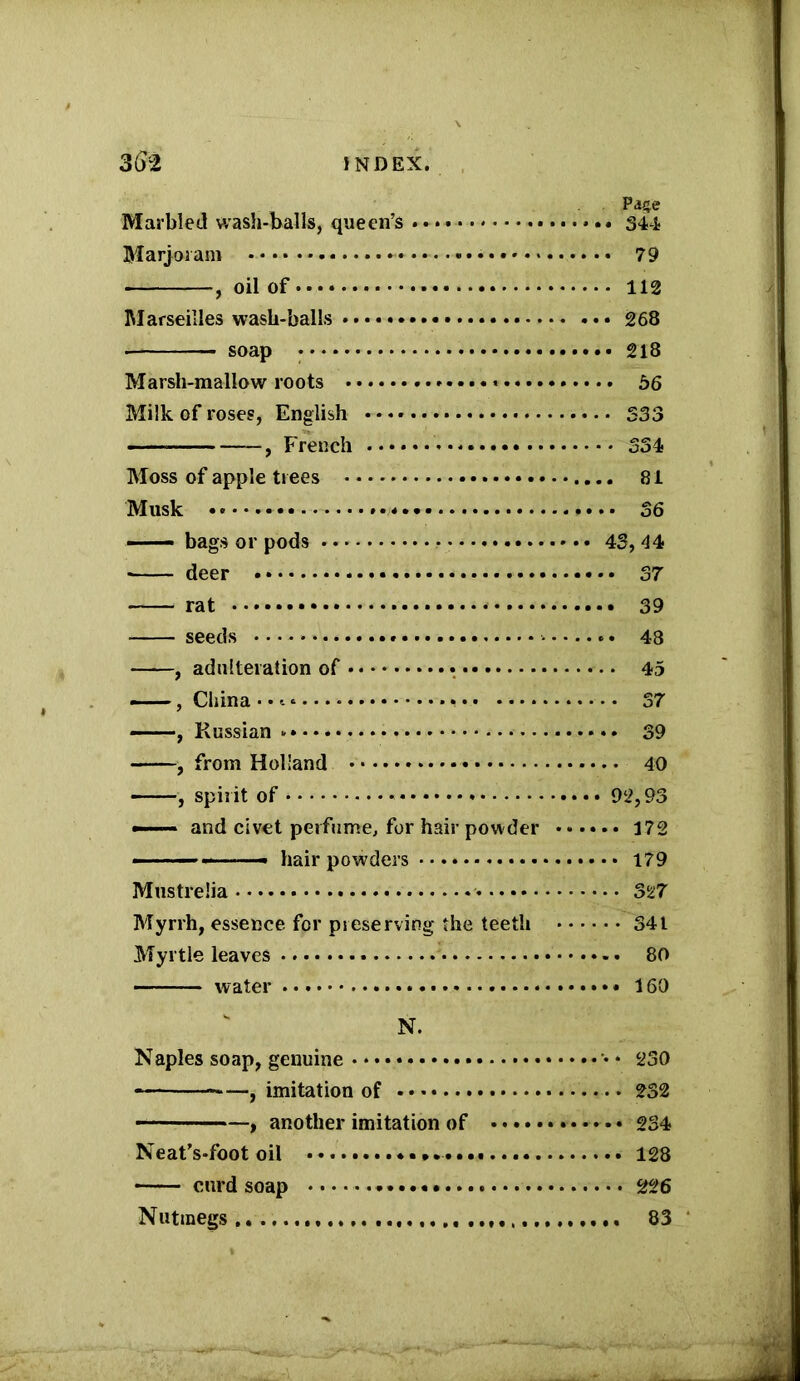 Page Marbled wash-balls, queen’s . 344 Marjoram —••—••••••««* 79 , oil of 112 Marseilles wash-balls 268 ■ soap 218 Marsh-mallow roots 56 Milk of roses, English 333 , French * 334 Moss of apple trees 81 Musk •••••« 36 ■ — bags or pods 43, 44 • deer 37 rat 39 seeds 48 , adulteration of 45 , China • •. * • • 37 —-—, Russian 39 , from Holland 40 , spirit of 92,93 —— and civet perfume, for hair powder 172 - hair powders 179 Mustrelia 327 Myrrh, essence for preserving' the teeth 341 Myrtle leaves 80 water 160 N. Naples soap, genuine * 230 , imitation of 232 , another imitation of 234 Neat's-foot oil 128 curd soap 226 Nutmegs....... 83
