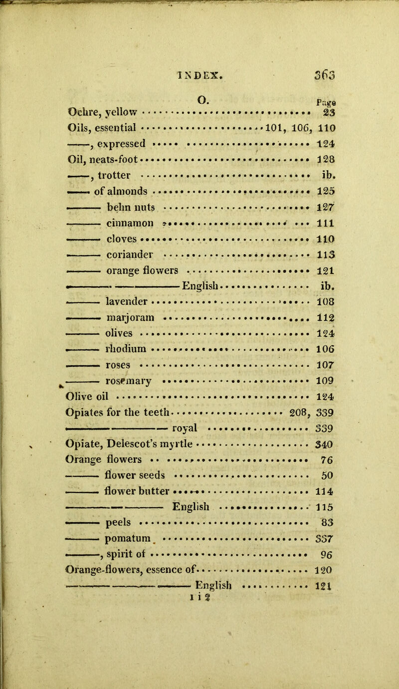 Q. Page Ochre, yellow » 23 Oils, essential ••••»••» •». • 101, 106, 110 expressed '• 124 Oil, neats-foot * 128 , trotter *•* ib. —— of almonds 125 —-—- belin nuts • • * 127 cinnamon «... *»*••* ••• 111 cloves 110 • coriander 113 —> orange flowers * • 121 — - —- ■■■ -- —English ib. -— lavender * 108 — marjoram 112 olives 124 • rhodium 106 ■ roses 107 rosemary * 109 Olive oil 124 Opiates for the teeth » 208, 339 royal 339 Opiate, Delescot’s myrtle 340 Orange flowers 76 flower seeds 50 ——- flower butter 114 — English 115 ——peels 83 — pomatum 337 , spirit of 96 Orange-flowers, essence of. * 120 ■ * English 121 l i f
