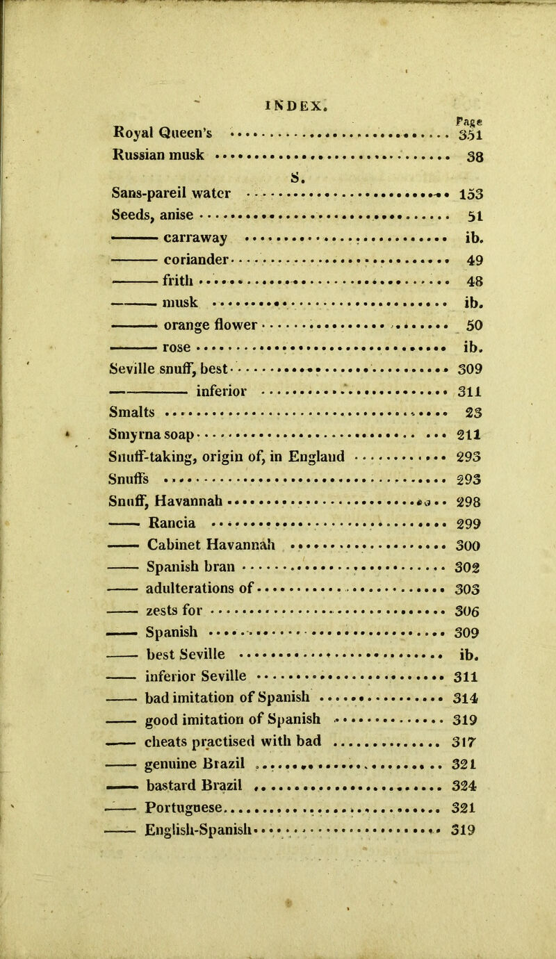 Page Royal Queen’s '.. 351 Russian musk . 38 S. Sans-pareil water 153 Seeds, anise 51 carraway ib. coriander 49 frith *•••- 48 —musk ib. orange flower * 50 rose * ib. Seville snuff, best • * 309 inferior * •' 311 Smalts 23 Smyrna soap 211 Snuff-taking, origin of, in England 293 Snuffs 293 Snuff, Havannah 298 Rancia • • • 299 • ■ — Cabinet Havannah 300 Spanish bran 302 adulterations of 303 zests for 306 Spanish 309 best Seville ib. inferior Seville 311 bad imitation of Spanish 314 —— good imitation of Spanish 319 cheats practised with bad 317 genuine Brazil 321 ——• bastard Brazil 324 —— Portuguese 321 English-Spanish* • • 319