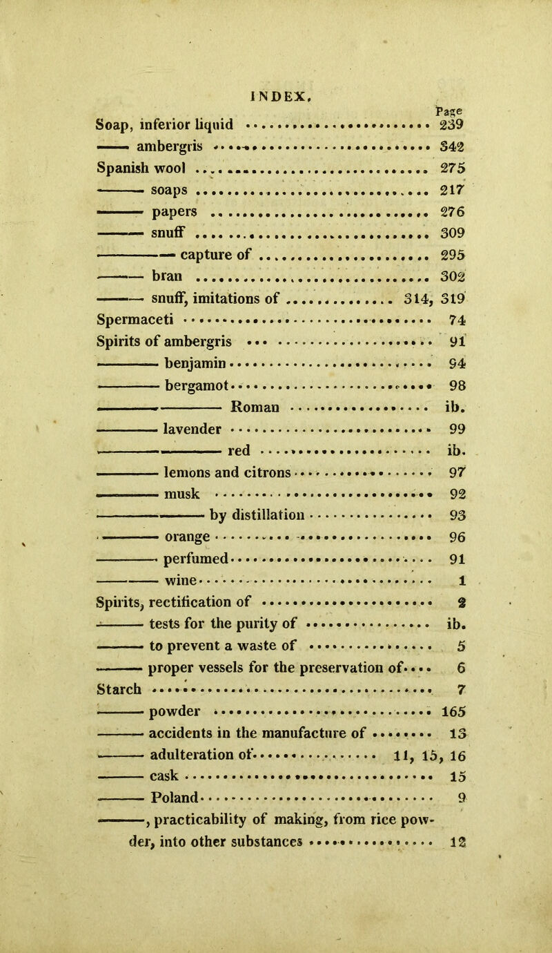 J’age Soap, inferior liquid 239 —— ambergris 342 Spanish wool 275 -soaps 217 ■ papers 276 — snuff 309 — capture of 295 bran 302 — snuff, imitations of 314, 319 Spermaceti 74 Spirits of ambergris • •. • 91 — benjamin 94 bergamot 98 ■ Roman ib. — lavender 99 — red ib. — lemons and citrons 97 — musk • • 92 — -■ ■ • • by distillation 93 orange • ••• 96 perfumed it........ 91 wine 1 Spirits, rectification of • 2 — tests for the purity of ib. to prevent a waste of • 5 proper vessels for the preservation of• • • • 6 Starch *••• * »••• 7 — powder 165 — accidents in the manufacture of ........ is — adulteration of. 11,15,16 cask 15 Poland 9 , practicability of making, from rice pow- der, into other substances * 12