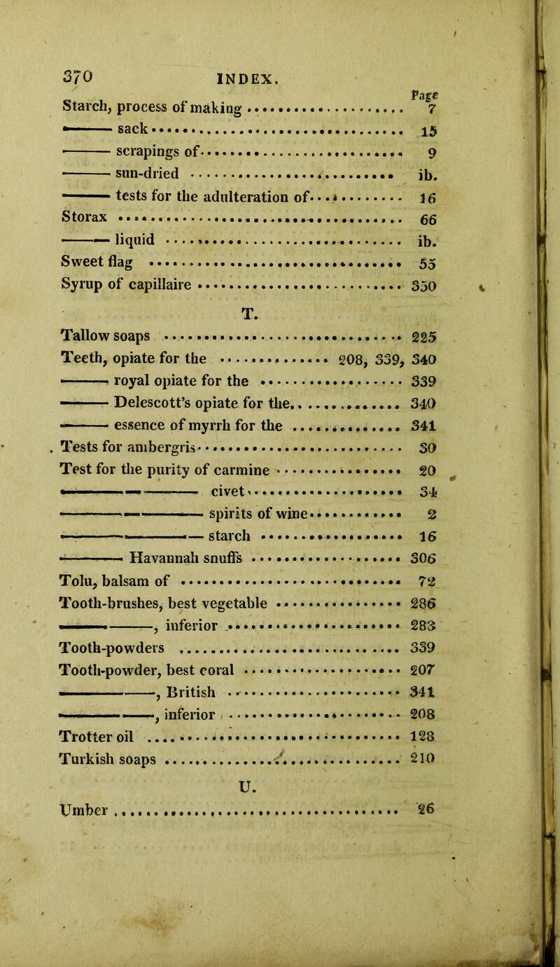 / Page Starch, process of making .. 7 - sack 15 ■ scrapings of 9 sun-dried * • • ib. ~ tests for the adulteration of... * 16 Storax liquid ib. Sweet flag 55 Syrup of capillaire 350 T. Tallow soaps 225 Teeth, opiate for the 208, 339, 340 — - ■ ■ royal opiate for the 339 ■ Delescott’s opiate for the 340 — - - essence of myrrh for the 341 . Tests for ambergris • 30 Test for the purity of carmine * 20 —-— civets 34 — — spirits of wine * 2 —starch 15 -■ ■■ Havannah snuffs 306 Tolu, balsam of * • 72 Tooth-brushes, best vegetable 286 ■ - , inferior 283 Tooth-powders 339 Tooth-powder, best coral * 207 —— ■ , British • 341 — hi ■ , inferior 208 Trotter oil • •'* 128 Turkish soaps 210 U. Umber,... 26