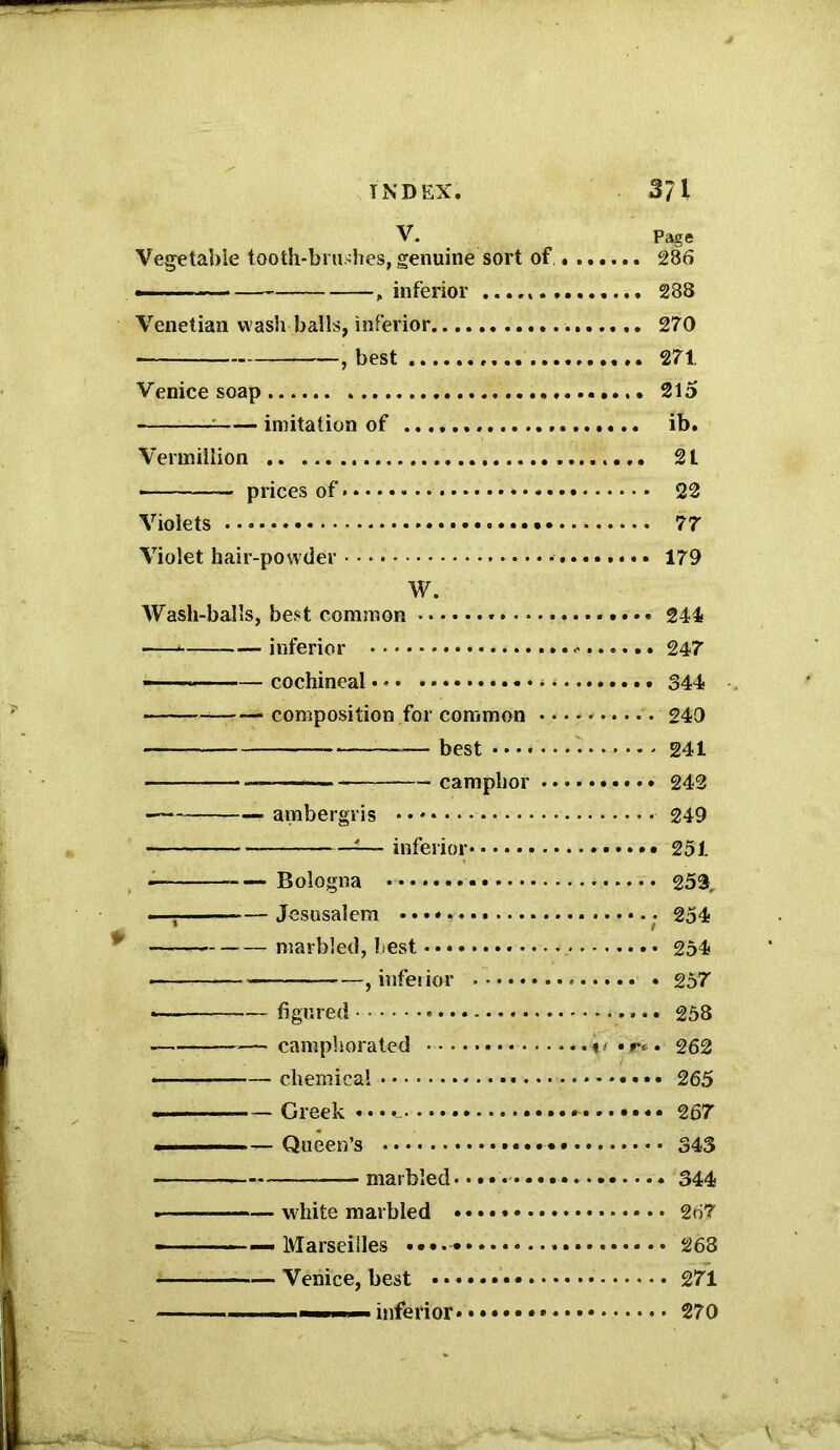 INDEX. 3?1 V. Page Vegetable tooth-brushes, genuine sort of 286 — — , inferior 288 Venetian wash balls, inferior 270 ■ , best 271 Venice soap 215 ; imitation of ib. Vermillion 21 prices of * 22 Violets 77 Violet hair-powder • 179 W. Wash-balls, best common > 241 inferior 247’ ——* cochineal 344 composition for common 249 -■ — best 241 camphor 242 ■ ambergris 249 inferior 251 Bologna 253. —- Jesusalem 254 - marbled, best 254 } inferior 257 —- figured 258 —camphorated <• •***. 262 chemical 265 Greek • • * 267 . — Queen’s 343 - marbled 344 --— white marbled 267 - — - — Marseilles 263 Venice, best 271 —— — inferior 270