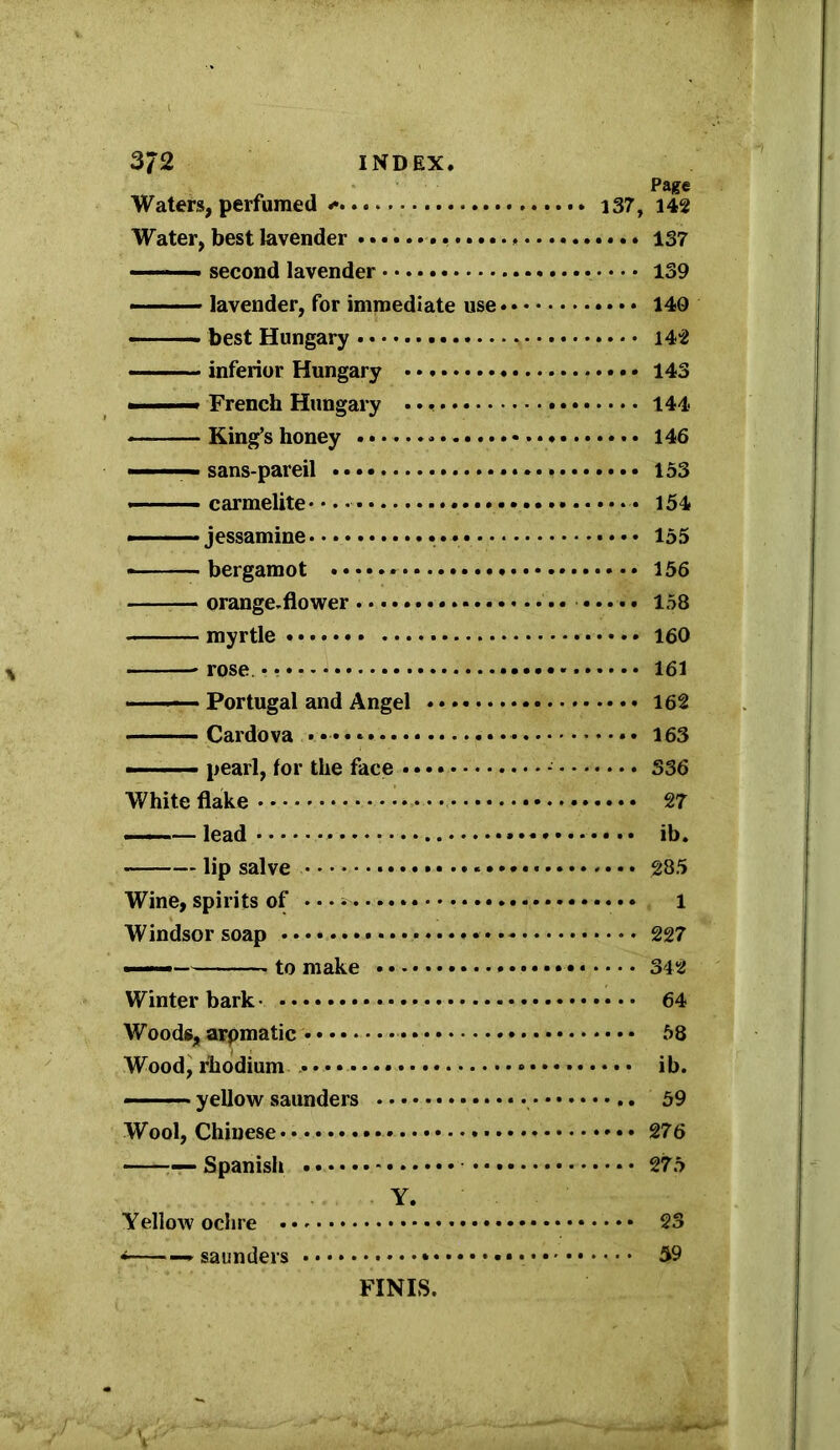 Page Waters, perfumed i37, 142 Water, best lavender 137 second lavender 139 lavender, for immediate use • • 140 ■ best Hungary 142 ■ ■ ■ ■ ■ inferior Hungary 143 ■ —— French Hungary 144 . — King’s honey * 146 ■ ■ ■ ' sans-pareil 153 carmelite 154 jessamine 155 * bergamot 156 orange.flower 158 myrtle 160 * -rose. 161 • ■ Portugal and Angel 162 Cardova • • 163 — - - pearl, lor the face * 336 White flake 27 ——— lead ib. lip salve 285 Wine, spirits of • * • • • 1 Windsor soap 227 ———■ to make 342 Winter bark 64 Woods, arpmatic • • 58 Wood, rhodium ib. — yellow saunders 59 Wool, Chinese * • • 276 ■— Spanish • • 275 Y. Yellow ochre 23 * saunders 59 FINIS.