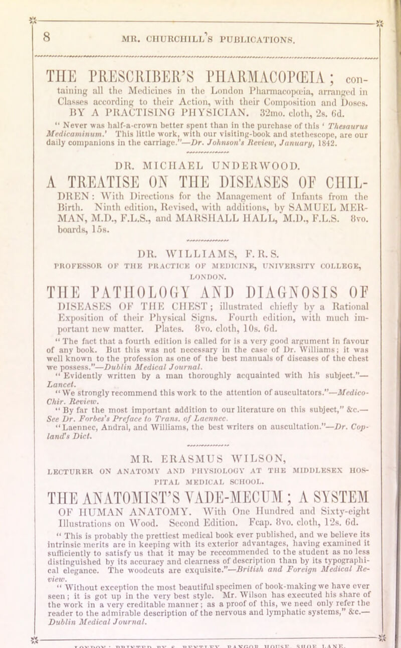 THE PRESCRIBED PHARMACOPEIA; con- taining all the Medicines in the London Pharmacopoeia, arranged in Classes according to their Action, with their Composition and Doses. BY A PRACTISING PHYSICIAN. 32mo. cloth, 2s. 6d. “ Never was lialf-a-crown better spent than in the purchase of this ‘ Thesaurus Mctlicaminum.' This little work, with our visiting-book and stethescope, are our daily companions in the carriage.—Dr. Johnson’s Review, January, 1842. DR. MICHAEL UNDERWOOD. A TREATISE ON THE DISEASES OE CHIL- DREN : With Directions for the Management of Infants from the Birth. Ninth edition, Revised, with additions, by SAMUEL MER- MAN, M.D., F.L.S., and MARSHALL HALL, M.D., F.L.S. 8vo. boards, 15s. DR. WILLIAMS, F. R. S. PROFESSOR OF THE PRACTICE OF MEDICINE, UNIVERSITY COLLEGE, LONDON. THE PATHOLOGY AND DIAGNOSIS OF DISEASES OF THE CHEST; illustrated chiefly by a Rational Exposition of their Physical Signs. Fourth edition, with much im- portant new matter. Plates. 8vo. cloth, 10s. 6d. “ The fact that a fourth edition is called for is a very good argument in favour of any book. But this was not necessary in the case of Dr. Williams; it was well known to the profession as one of the best manuals of diseases of the chest we possess.”—Dublin Medical Journal. “ Evidently written by a man thoroughly acquainted with his subject.”— Lancet. “We strongly recommend this work to the attention of auscultators.”—Medico- Chir. Review. “ By far the most important addition to our literature on this subject,” &c.— See Dr. Forbes’s Preface In Trans, of Laenncc. “Laennec, Andral, and Williams, the best writers on auscultation.”—Dr. Cop- land's Did. MR. ERASMUS WILSON, LECTURER ON ANATOMY AND PHYSIOLOGY AT THE MIDDLESEX HOS- PITAL MEDICAL SCHOOL. THE ANATOMIST’S VADE-MECUM ; A SYSTEM OF HUMAN ANATOMY. With One Hundred and Sixty-eight Illustrations on Wood. Second Edition. Fcap. 8vo. cloth, Pis. 6d. “ This is probably the prettiest medical book ever published, and we believe its intrinsic merits are in keeping with its exterior advantages, having examined it sufficiently to satisfy us that it may be reccommended to the student as no less distinguished by its accuracy and clearness of description than by its typographi- cal elegance. The woodcuts are exquisite.”-—British and Foreign Medical Re- view. “ Without exception the most beautiful specimen of book-making we have ever seen ; it is got up in the very best style. Mr. Wilson has executed his share of the work in a very creditable manner ; as a proof of this, we need only refer the reader to the admirable description of the nervous and lymphatic systems,” &c.— Dublin Medical Journal. » — «