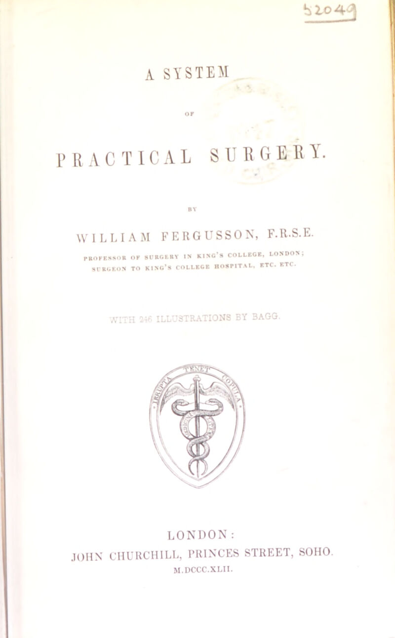 A SYSTEM OF PRACTICAL SURGERY. BY WILLIAM FERGUSSON, F.R.S.E. PROFESSOR OF SURGERY IS KING’S COLLEGE, LONDON, SURGEON TO KINO’S COLLEGE HOSPITAL. ETC. ETC. WITH 246 ILLUSTRATIONS BY 3AGG. LONDON: JOHN CHURCHILL, PRINCES STREET, SOHO. M.DCCC.XLII.