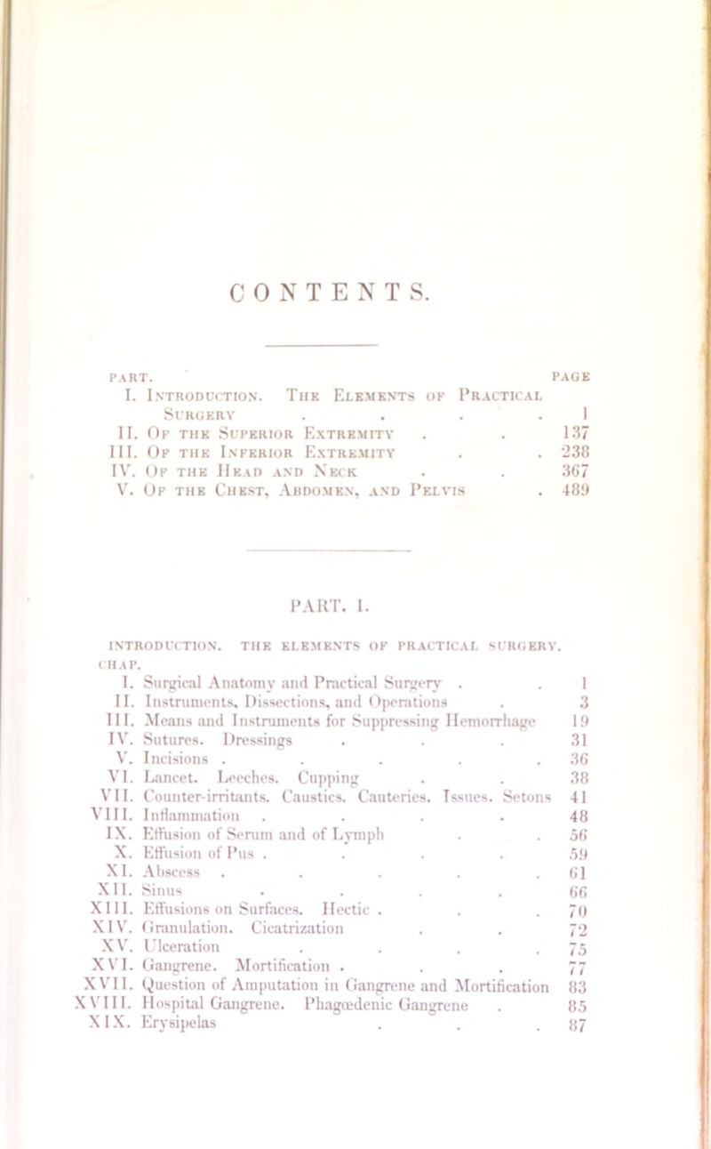 CONTENTS. PART. PAGE I. Introduction. The Elements op Practical Surgery . . . 1 II. Of the Superior Extremity . . 137 III. Of the Inferior Extremity . . 238 IV. Of the Head and Neck . . 367 V. Of the Chest, Abdomen, and Pelvis . 40!) PART. I. introduction, the elements of practical surgery. CHAP. I. Surgical Anatomy and Practical Surgery . II. Instruments, Dissections, and Operations III. Means and Instruments for Suppressing Hemorrhage IV. Sutures. Dressings V. Incisions . VI. Lancet. Leeches. Cupping VII. Counter-irritants. Caustics. Cauteries. Issues. Setons VIII. Inflammation .... IX. Effusion of Serum and of Lymph X. Effusion of Pus . XL Abscess XII. Sinus XIII. Effusions on Surfaces. Hectic. XIV. Granulation. Cicatrization XV'. Ulceration XVI. Gangrene. Mortification . XVII. Question of Amputation in Gangrene and Mortification XVIII. Hospital Gangrene. Phagcedenic Gangrene XIX. Erysipelas 1 3 1!) 31 36 38 41 48 56 59 61 66 70 72 75 77 83 85 87