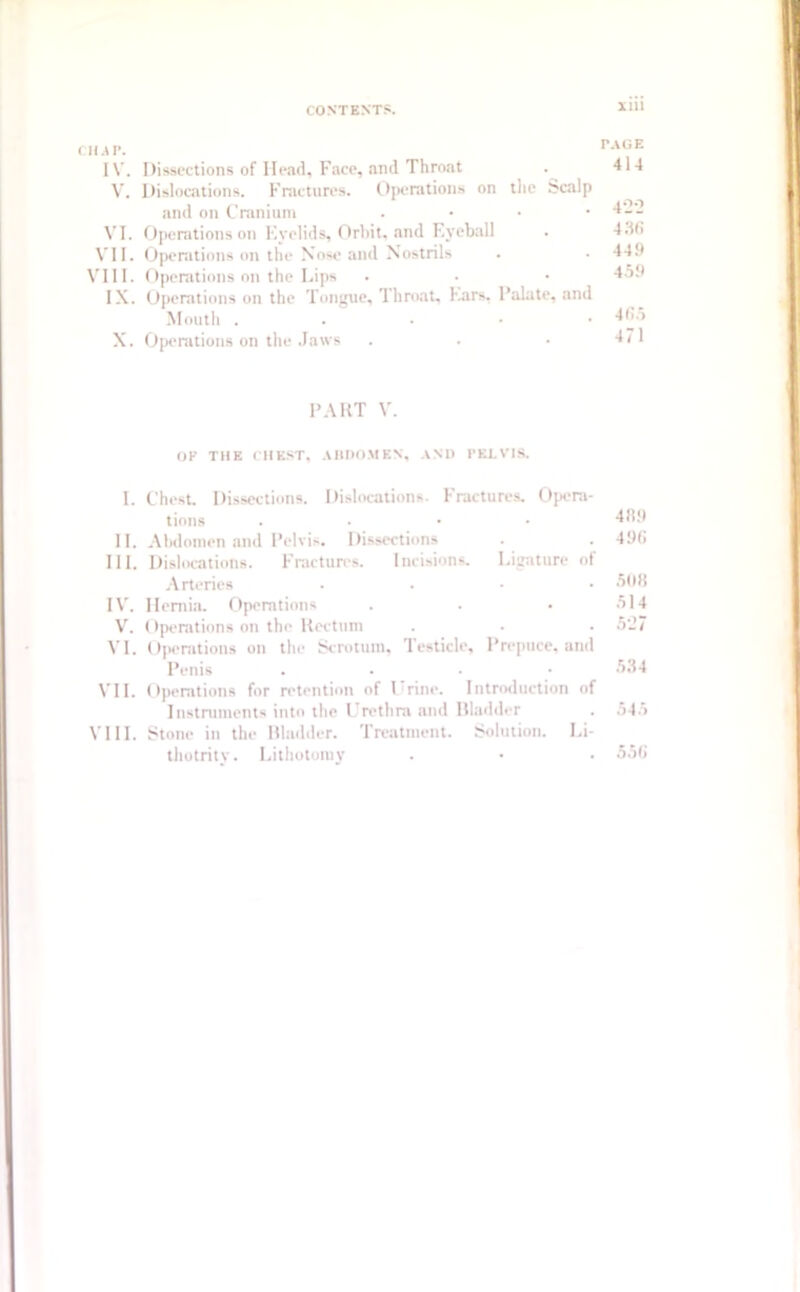 Cll.tP. PAGE IV. Dissections of Head, Face, and Throat . 414 V. Dislocations. Fractures. Operations on the Scalp and on Cranium . 4'_'_ VI. Operations on Eyelids, Orbit, and Eyeball . 436 VII. Operations on the Nose and Nostrils . . 449 VIII. Operations on the Lips • • • 4o9 IX. Operations on the Tongue, Throat, Ears, l’alate, and Mouth . 465 X. Operations on the Jaws . . • 471 PART V. OF THE CHEST, ABDOMEN, AND PELVIS. I. Chest. Dissections. Dislocations. Fractures. Opera- tions . 469 II. Abdomen and Pelvis. Dissections . 496 III. Dislocations. Fractures. Incisions. Ligature of Arteries .... 506 IV. Hernia. Operations . . • 514 V. Operations on the Rectum . . . 5‘27 VI. Operations on the Scrotum, Testicle, Prepuce, and Penis .... 534 VII. Operations for retention of 1 rine. Introduction of Instruments into the Urethra and Bladder . 545 VIII. Stone in the Bladder. Treatment. Solution. Li- thotrity. Lithotomy . • . 556