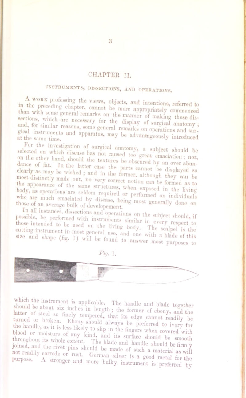 CHAPTER II. INSTRUMENTS, DISSECTIONS, AND OPERATIONS. in ^rnRP;°fe,Tg the ViCWS' oh^ and intentions, referred to than with some^neral^mwkTon^h^nn appro|<!riaU‘I:V cn»ne»ced sec tions, which are IL™‘f„ t* T ^ and for similar reasons, some Keneml remarks ofoS, = at‘the mn? be advantageously induced Jztt :h-id * dearly ns may be wished ; and in the CerTlthl -h Z most distinctly made out. no verv correct “ k <-he> ?* ^ the appearance of the same structures, IE'inThe‘ . “ body, as operations are seldom required nr r rf i ,n.1,? mnK Who are much emaciated by dS tL^T those of an average bulk of develop™! * g R,'ly d°nt- ....ssib?' ”%?*?*'if cutmost geneml ^ size and shape ffia 1) will },. r \ one w,t^ « blade of this ^ (hg- '> Wl11 be fou,ld answer most purposes to Fin. 1. s on r ,, nanaie, .is it is less likely to slip m the fingers when covered with P P . A stronger and more bulky instrument is preferred by