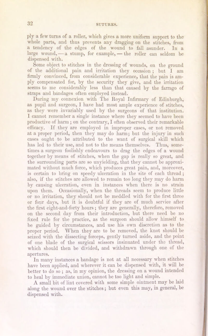 ply a few turns of a roller, which gives a more uniform support to the whole parts, and thus prevents any dragging on the stitches, from a tendency of the edges of the wound to fall asunder. In a large wound, — a stump, for example, — the roller can seldom be dispensed with. Some object to stitches in the dressing of wounds, on the ground of the additional pain and irritation they occasion ; but I am firmly convinced, from considerable experience, that the pain is am- ply compensated for, by the security they give, and the irritation seems to me considerably less than that caused by the farnigo of straps and bandages often employed instead. During my connexion with The Royal Infirmary of Edinburgh, as pupil and surgeon, I have had most ample experience of stitches, as they were invariably used by the surgeons of that institution. I cannot remember a single instance where they seemed to have been productive of harm ; on the contrary, I often observed their remarkable efficacy. If they are employed in improper cases, or not removed at a proper period, then they may do harm; but the injury in such cases ought to be attributed to the want of surgical skill which has led to their use, and not to the means themselves. Thus, some- times a surgeon foolishly endeavours to drag the edges of a wound together by means of stitches, when the gap is really so great, and the surrounding parts are so unyielding, that they cannot be approxi- mated without much force, which produces great pain, and, moreover, is certain to bring on speedy ulceration in the site of each thread; also, if the stitches are allowed to remain too long they may do harm by causing ulceration, even in instances when there is no strain upon them. Occasionally, when the threads seem to produce little or no irritation, they should not be meddled with for the first three or four days, but it is doubtful if they are of much sendee after the first eight-and-forty hours; they are generally, therefore, removed on the second day from their introduction, but there need be no fixed rule for the practice, as the surgeon should allow himself to be guided by circumstances, and use his own discretion as to the proper period. When they are to be removed, the knot should be seized with the dissecting forceps, gently turned aside, and the point of one blade of the surgical scissors insinuated under the thread, which should then be divided, and withdrawn through one of the apertures. In many instances a bandage is not at all necessary when stitches have been applied, and wherever it can be dispensed with, it will be better to do so ; as, in my opinion, the dressing on a wound intended to heal by immediate union, cannot be too light and simple. A small bit of lint covered with some simple ointment may be laid along the wound over the stitches; but even this may, in general, be dispensed with.