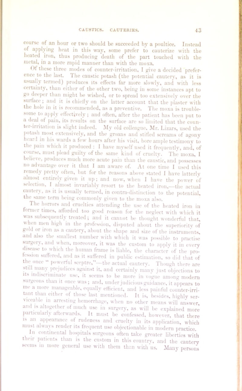 course of an hour or two should be succeeded by a poultice. Instead of applying heat in this way, some prefer to cauterize with the heated iron, thus producing death of the part touched with the metal, in a more rapid manner than with the moxa. Of these three modes of counter-irritation, 1 give a decided prefer- ence to the last. The caustic potash (the potential cautery, as it is usually termed) produces its effects far more slowly, and with less certainty, than either of the other two, being in some instances apt to go deeper than might lie wished, or to spread too extensively over the surface ; and it is chiefly on the latter account that the plaster with the hole in it is recommended, as a preventive. The moxa is trouble- some to apply effectively; and often, after the patient has been put to a deal of pain, its results on the surface are so limited that the coun- tei-irritation is slight indeed. My old colleague. Mr. Lizars, used the potash most extensively, and the groans and stifled screams of agony heard in his wards a few hours after his visit, bore ample testimony to the [Kiin which it produced : I have myself used it frequently, and, of course, must plead guilty of the same kind of cruelty. The moxa, I believe, produces much more acute pain than the caustic, and possesses no advantage over it that I am aware of. At one time I used this remedy pretty often, but for the reasons above stated I have latterly almost entirely given it up; and now, when I have the power (if selection, I almost invariably resort to the heated iron,—the actual cautery, as it is usually termed, in contra-distinction to the potential, the same term being commonly given to the moxa also. The horrors and cruelties attending the use- of the heated iron in former times, afforded too good reason for the neglect with which it was subsequently treated; and it cannot be thought wonderful that, when men high in the profession, disputed about the superiority of gold or iron as a cautery, about the shape and size of the instruments, and also the smallest number with which it was possible to practise surgery, and when, moreover, it was the custom to apply it in every disease to which the human frame is liable, the character of the pro- fession suffered, and as it suffered in public estimation, so did that of the once “ powerful sceptre,—the actual cautery. Though there are stdl many prejudices against it, and certainly many just objections to its indiscriminate use, it seems to be more in vogue among modem surgeons than it once was ; and, under judicious guidance, it appears to me a more manageable, equally efficient, and less painful counter-irri- tant than either of those last mentioned. It is, liesides, highly ser- viceable in arresting hemorrhage, when no other means will answer and is altogether of much use in surgery, as will be explained more particularly afterwards. It must be confessed, however, that there is an appearance of rudeness and cruelty in its application, which must always render its frequent use objectionable in modem practice. I n continental hospitals surgeons often take greater lilierties with their patients than is the custom in this country, and the cautery seems in more general use with them than with'us. Many persons