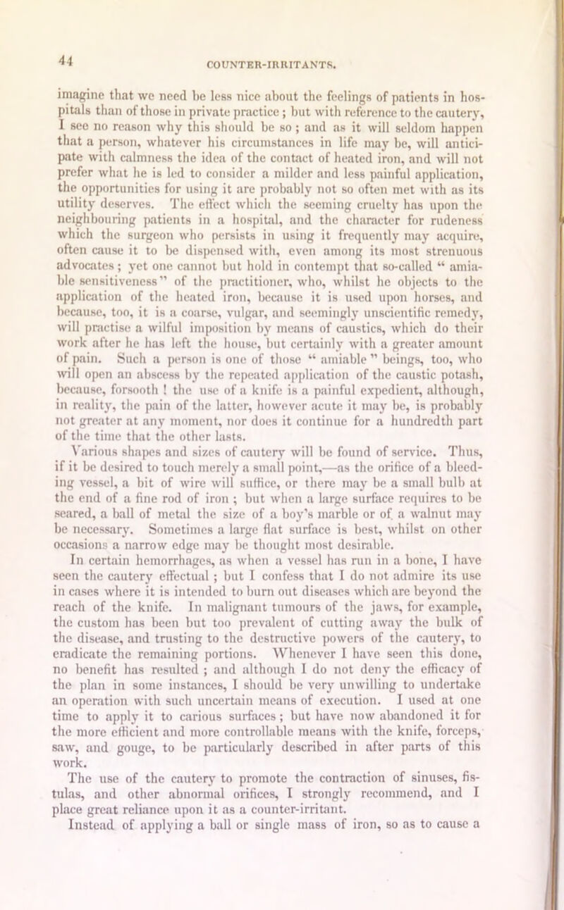 COUNTER-IRRITANTS. imagine that we need be less nice about the feelings of patients in hos- pitals than of those in private practice; but with reference to the cautery, I see no reason why this should be so; and as it will seldom happen that a person, whatever his circumstances in life may be, will antici- pate with calmness the idea of the contact of heated iron, and will not prefer what he is led to consider a milder and less painful application, the opportunities for using it are probably not so often met with as its utility deserves. The effect which the seeming cruelty has upon the neighbouring patients in a hospital, and the character for rudeness which the surgeon who persists in using it frequently may acquire, often cause it to be dispensed with, even among its most strenuous advocates; yet one cannot but hold in contempt that Bo-called “ amia- ble sensitiveness” of the practitioner, who, whilst lie objects to the application of the heated iron, because it is used upon horses, and because, too, it is a coarse, vulgar, and seemingly unscientific remedy, will practise a wilful imposition by means of caustics, which do their work after he has left the house, but certainly with a greater amount of pain. Such a person is one of those “ amiable ” beings, too, who will open an abscess by the repeated application of the caustic potash, because, forsooth ! the use of a knife is a painful expedient, although, in reality, the pain of the latter, however acute it may be, is probably not greater at any moment, nor docs it continue for a hundredth part of the time that the other lasts. Various shapes and sizes of cautery will be found of service. Thus, if it be desired to touch merely a small point,—as the orifice of a bleed- ing vessel, a bit of wire will suffice, or there may be a small bulb at the end of a fine rod of iron ; but when a large surface requires to be seared, a ball of metal the size of a boy’s marble or of a walnut may be necessary. Sometimes a large flat surface is best, whilst on other occasions a narrow edge may be thought most desirable. In certain hemorrhages, as when a vessel has run in a bone, I have seen the cautery effectual ; but I confess that I do not admire its use in cases where it is intended to burn out diseases which are beyond the reach of the knife. In malignant tumours of the jaws, for example, the custom has been but too prevalent of cutting away the bulk of the disease, and trusting to the destructive powers of the cautery, to eradicate the remaining portions. Whenever I have seen this done, no benefit has resulted ; and although I do not deny the efficacy of the plan in some instances, I should be very unwilling to undertake an operation with such uncertain means of execution. I used at one time to apply it to carious surfaces; but have now abandoned it for the more efficient and more controllable means with the knife, forceps, saw, and gouge, to be particularly described in after parts of this work. The use of the cautery to promote the contraction of sinuses, fis- tulas, and other abnormal orifices, I strongly recommend, and I place great reliance upon it as a counter-irritant. Instead of applying a ball or single mass of iron, so as to cause a