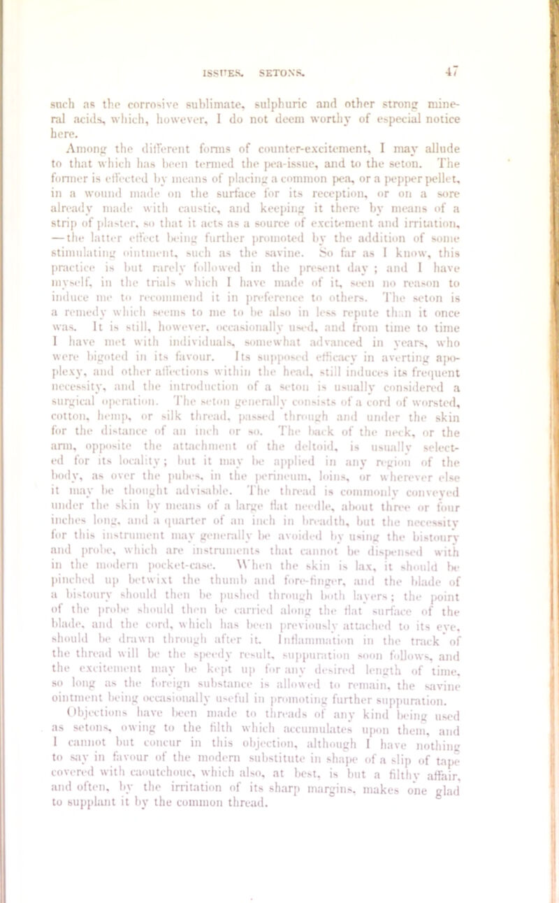 ISSUES. SETONS. 4l snch as the corrosive sublimate, sulphuric and other strong mine- ral acids, which, however, 1 do not deem worthy of especial notice here. Among the different forms of counter-excitement, I may allude to that which lias been termed the pea-issue, and to the seton. The former is effected by means of placing a common pea, ora pepper pellet, in a wound made on the surface for its reception, or on a sore already made with caustic, and keeping it there by means of a strip of plaster, so that it acts as a source of excitement and irritation, — the latter effect being further promoted by the addition of some stimulating ointment, such as the savine. So far as I know, this practice is but rarely followed in the present day ; and 1 have myself, in the trials which I have made of it, seen no reason to induce me to recommend it in preference to others. The seton is a remedy which seems to me to be also in less repute than it once was. It is still, however, occasionally used, and from time to time 1 have met with individuals, somewhat advanced in years, who were bigoted in its favour. Its supposed efficacy in averting apo- plexy, and other affections within the head, still induces its frequent necessity, and the introduction of a seton is usually considered a surgical operation. The seton generally consists of a cord of worsted, cotton, hemp, or silk thread, passed through and under the skin for the distance of an inch or so. The back of the neck, or the arm, opposite the attachment of the deltoid, is usually select- ed for its locality; but it may be applied in any region of the body, as over the pubes, in the perineum, loins, or wherever else it may lie thought advisable. The thread is commonly conveyed under the skin by means of a large Hat needle, about three or four inches long, and a quarter of an inch in breadth, but the necessity for this instrument may generally be avoided by using the bistoury nnd probe, which are instruments that cannot be dispensed with in the modern pocket-case. When the skin is lax, it should be pinched up betwixt the thumb and fore-finger, and the blade of a bistoury should then be pushed through both layers; the point of the probe should then be carried along the flat surface of the blade, and the cord, which has been previously attached to its eve, should be drawn through after it. Inflammation in the truck* of the thread will be the speedy result, suppuration soon follows, and the excitement may be kept up for any desired length of time, so long as the foreign substance is allowed to remain, the savine ointment being occasionally useful in promoting further suppuration. Objections have lieen made to threads of any kind being used as setons, owing to the filth which accumulates upon them, and 1 cannot but concur in this objection, although 1 have nothing to say in favour of the modern substitute in shape of a slip of tape covered with caoutchouc, which also, at best, is but a filthy affair, and often, by the irritation of its sharp margins, makes one glad' to supplant it by the common thread.