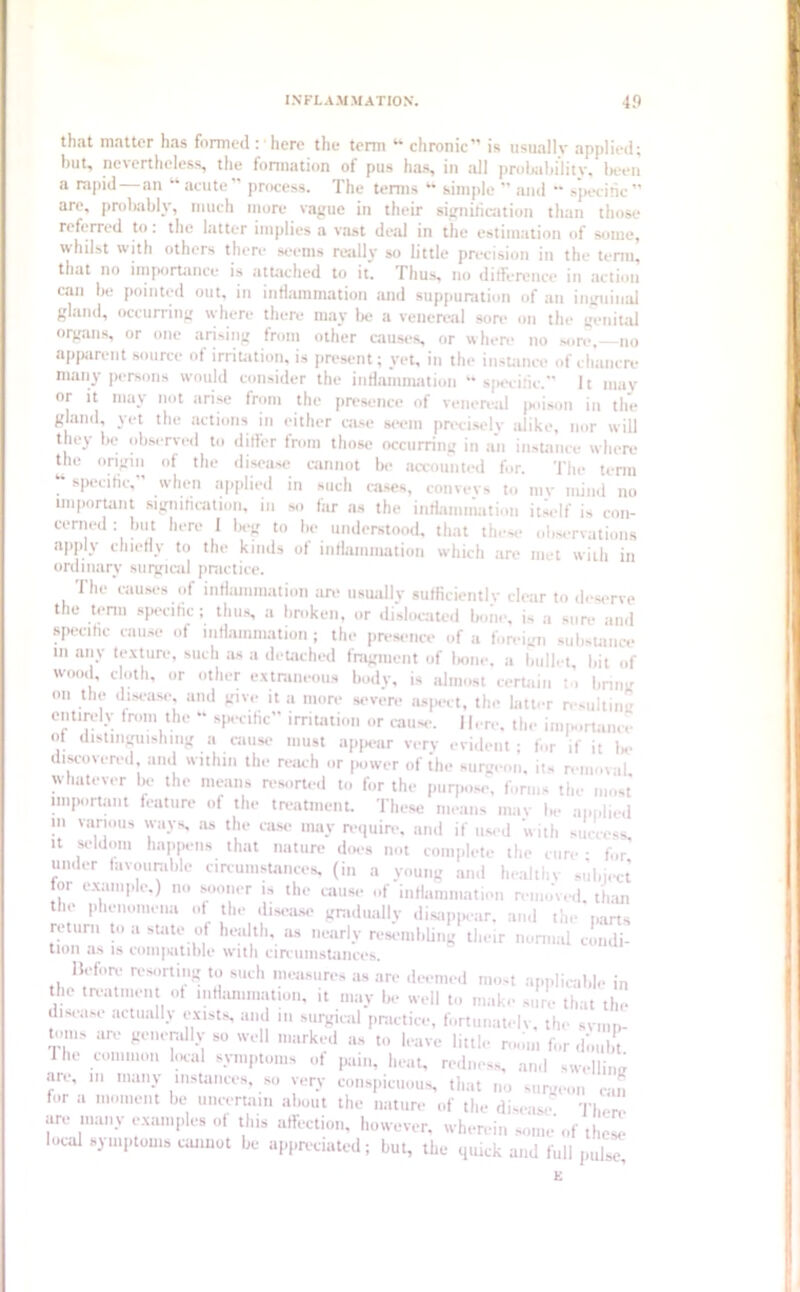 that matter has formed : here the term “ chronic” is usually applied; hut, nevertheless, the formation of pus has, in all probability, been a rapid—an “acute” process. The terms “ simple ” and “ specific” are, probably, much more vague in their signification than those referred to. the latter implies a vast deal in the estimation of some, whilst with others there seems really so little precision in the term, that no importance is attached to it. Thus, no ditference in action can be pointed out, in inflammation and suppuration of an inguinal gland, occurring where there may lie a venereal sore on the genital organs, or one arising from other causes, or where no sore,—no apparent source of irritation, is present; yet, in the instance of chancre many persons would consider the inflammation “specific.” It may or it may not arise from the presence of venereal poison in the g aud, yet the actions in either case seem precisely alike, nor will they be observed to differ from those occurring in an instance where the origin of the disease cannot be accounted for. The term specific, when applied in such cases, conveys to mv mind no important signification, in so far ns the inflammation itself is con- cerned : but here 1 beg to be understood, that these observations apply chiefly to the kinds of inflammation which are met with in ordinary surgical practice. The causes of inflammation are usually sufficiently clear to deserve the term specific; thus, a broken, or dislocated bone, is a sure and specific cause of inflammation ; the presence of a foreign subsuu.ee in any texture, such as a detached fragment of bone, a bullet bit of wood, doth, or other extraneous body, is almost certain to bring on the disease, and give it a more severe aspect, tin- latter resulting entirely from the “ specific” irritation or cause. Here, the importance ot distinguishing a cause must appear very evident; for if it be discovered, and within the reach or power of {he surgeon, its removal whatever be the means resorted to for the purpose, forms the most important feature of the treatment. These means may be applied in various ways, ns the case may require, and if used 'with success it seldom happens that nature does not complete the cure • for under favourable circumstances, (in a young and healthy subject or example.) no sooner is the cause of inflammation removed, than the phenomena of the disease gradually disappear, and the parts return to a state of health, as nearly resembling their normal condi- tion as is compatible with circumstances. Before resorting to such measures as are deemed most applicable in the treatment of inflammation, it may be well to make sure that the disease actually exists, and m surgical practice, fortunately, the symp- tonis are generally so well marked as to leave little r,„|m for Hie common local symptoms of pain, heat, redness, and swelling are, in many instances, so very conspicuous, that no surgeon can for a moment be uncertain about the nature of the disease- There are many examples of this affection, however, wherein some'of there local symptoms cannot be appreciated; but, the quick and full pJJ E