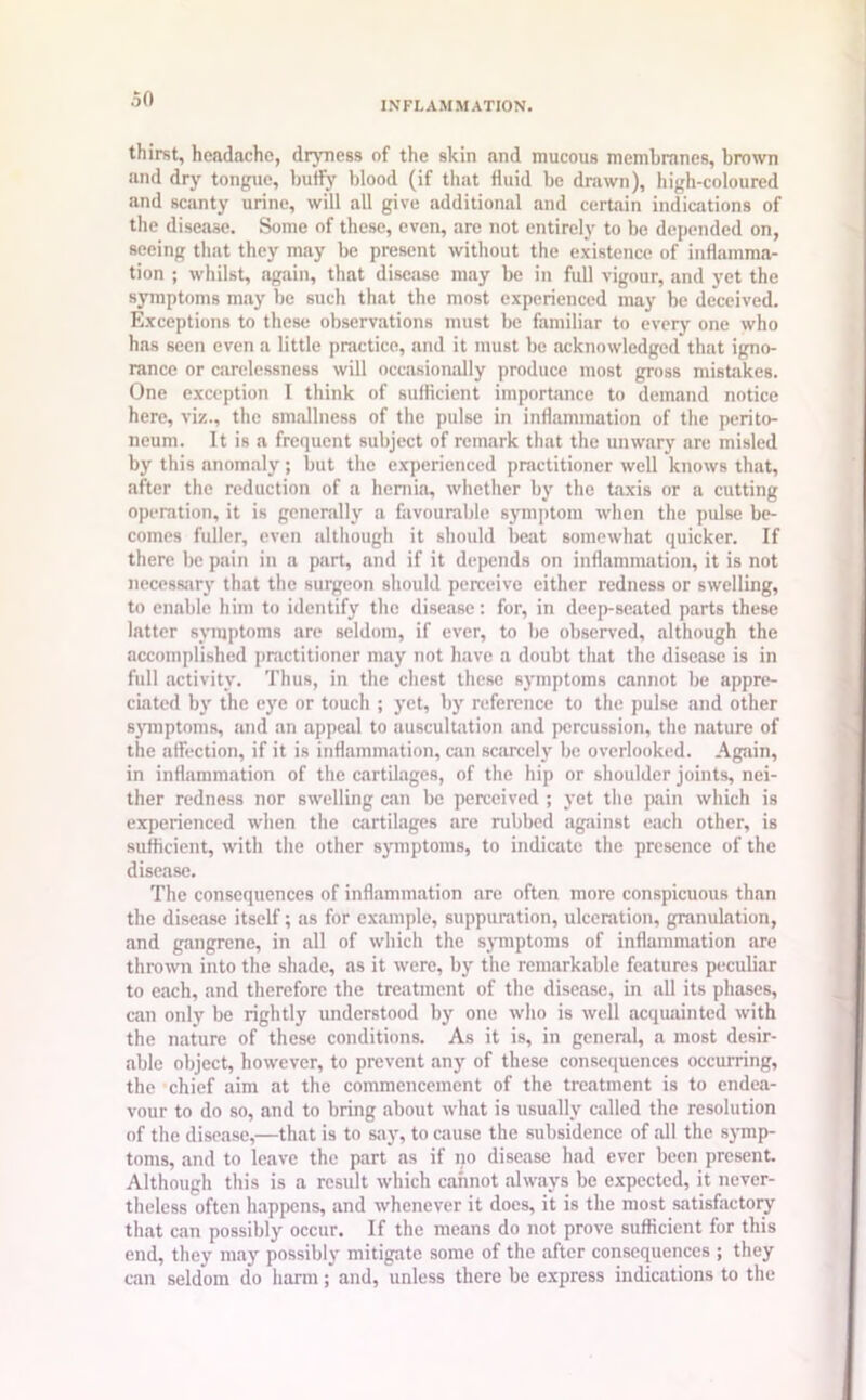 INFLAMMATION. thirst, headache, dryness of the skin and mucous membranes, brown and dry tongue, buffy blood (if that fluid be drawn), high-coloured and scanty urine, will all give additional and certain indications of the disease. Some of these, even, are not entirely to be depended on, seeing that they may be present without the existence of inflamma- tion ; whilst, again, that disease may be in full vigour, and yet the symptoms may be such that the most experienced may be deceived. Exceptions to these observations must be familiar to every one who has seen even a little practice, and it must be acknowledged that igno- rance or carelessness will occasionally produce most gross mistakes. One exception I think of sufficient importance to demand notice here, viz., the smallness of the pulse in inflammation of the perito- neum. It is a frequent subject of remark that the unwary are misled by this anomaly; but the experienced practitioner well knows that, after the reduction of a hernia, whether by the taxis or a cutting operation, it is generally a favourable symptom when the pulse be- comes fuller, even although it should beat somewhat quicker. If there be pain in a part, and if it depends on inflammation, it is not necessary that the surgeon should perceive either redness or swelling, to enable him to identify the disease: for, in deep-seated parts these latter symptoms are seldom, if ever, to be observed, although the accomplished practitioner may not have a doubt that the disease is in full activity. Thus, in the chest these symptoms cannot be appre- ciated by the eye or touch ; yet, by reference to the pulse and other symptoms, and an appeal to auscultation and percussion, the nature of the affection, if it is inflammation, can scarcely be overlooked. Again, in inflammation of the cartilages, of the hip or shoulder joints, nei- ther redness nor swelling can be perceived ; yet the pain which is experienced when the cartilages are nibbed against each other, is sufficient, with the other symptoms, to indicate the presence of the disease. The consequences of inflammation are often more conspicuous than the disease itself; as for example, suppuration, ulceration, granulation, and gangrene, in all of which the symptoms of inflammation are thrown into the shade, as it were, by the remarkable features peculiar to each, and therefore the treatment of the disease, in all its phases, can only be rightly understood by one who is well acquainted with the nature of these conditions. As it is, in general, a most desir- able object, however, to prevent any of these consequences occurring, the chief aim at the commencement of the treatment is to endea- vour to do so, and to bring about what is usually called the resolution of the disease,—that is to say, to cause the subsidence of all the symp- toms, and to leave the part as if no disease had ever been present. Although this is a result which cannot always be expected, it never- theless often happens, and whenever it does, it is the most satisfactory that can possibly occur. If the means do not prove sufficient for this end, they may possibly mitigate some of the after consequences ; they can seldom do harm ; and, unless there be express indications to the
