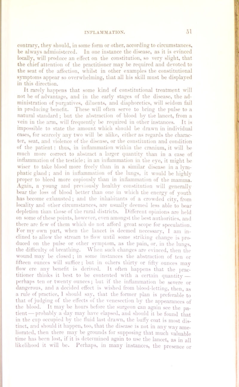 contrary, they should, in some form or other, according to circumstances, be always administered. In one instance the disease, as it is evinced locally, will produce an effect on the constitution, so very slight, that the chief attention of the practitioner may be required and devoted to the seat of the affection, whilst in other examples the constitutional symptoms appear so overwhelming, that all his skill must be displayed in this direction. It rarely happens that some kind of constitutional treatment will not be of advantage, and in the early stages of the disease, the ad- ministration of purgatives, diluents, and diaphoretics, will seldom fail in producing benefit. These will often serve to bring the pulse to a natural standard; but the abstraction of blood by the lancet, from a vein in the arm, will frequently 1m? required in other instances. It is impossible to state the amount which should be drawn in individual cases, for scarcely any two will lie alike, either as regards the charac- ter, seat, and violence of the disease, or the constitution and condition of the patient: thus, in inflammation within the cranium, it will be much more correct to abstract a larger quantity than in a case of inflammation of the testicle; in an inHammation in the eye, it might be wiser to take blood more freely than in a similar disease in a lym- phatic gland ; and in inflammation of the lungs, it would be highly proper to bleed more copiously than in inflammation of the mamma. Again, a young and previously healthy constitution will generally bear the loss of blood better than one in which the energy of youth has become exhausted; and the inhabitants of a crowded city, from locality and other circumstances, are usually deemed less able to bear depletion than those of the rural districts. Different opinions arc held on some of these points, however, even amongst the best authorities, and there are few of them which do not afford great scope for speculation. For my own part, when the lancet is deemed necessary, 1 am in- clined to allow the stream to flow until some striking change is pro- duced on the pulse or other symptom, as the pain, or. in the lungs, the difficulty of breathing. When such changes an* evinced, then the wound may be closed; in some instances the abstraction of ten or fifteen ounces will suffice; but in others thirty or fifty ounces may How ere any benefit is derived. It often happens that the prac- titioner thinks it best to be contented with a certain quantity perhaps ten or twenty ounces; but if the inflammation be severe or dangerous, and a decided effect is wished from blood-letting, then, as a rule of practice, 1 should say, that the former plan is preferable to that of judging of the effects of the venesection by the appearances of the blood. It may be hours before the surgeon can again see the pa- tient— probably a day may have elapsed, and should it be found that in the cup occupied by the tluid last drawn, the huffy coat is most dis- tinct, and should it happen, too, that the disease is not in any way ame- liorated. then there may be grounds for supposing that much valuable time has been lost, if it is determined again to use the lancet, as in all likelihood it will be. Perhaps, in many instances, the presence or