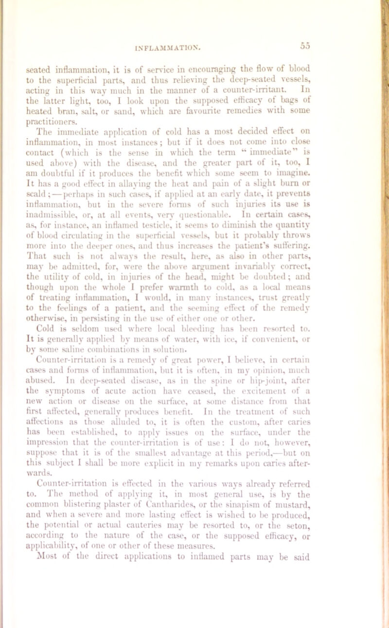 seated inflammation, it is of service in encouraging the flow of blood to the superficial parts, and thus relieving the deep-seated vessels, acting in this way much in the manner of a counter-irritant. In the latter light, too, I look upon the supposed efficacy of bags of heated bran, salt, or sand, which are favourite remedies with some practitioners. The immediate application of cold has a most decided effect on inflammation, in most instances ; but if it does not come into close contact (which is the sense in which the term “ immediate” is used above) with the disease, and the greater part of it, too, I am doubtful if it produces the benefit which some seem to imagine. It has a good effect in allaying the heat and pain of a slight bum or scald; — perhaps in such cases, if applied at an early date, it prevents inflammation, but in the severe forms of such injuries its use is inadmissible, or, at all events, very questionable. In certain cases, as, for instance, an inflamed testicle, it seems to diminish the quantity of blood circulating in the superficial vessels, but it probably throws more into the deeper ones, and thus increases the patient's suffering. That such is not always the result, here, as also in other parts, may be admitted, for, were the above argument invariably correct, the utility of cold, in injuries of the head, might be doubted; and though upon the whole I prefer warmth to cold, as a local means of treating inflammation, I would, in many instances, trust greatly to the feelings of a patient, and the seeming effect of the remedy otherwise, in persisting in the use of either one or other. Cold is seldom used where local bleeding has been resorted to. It is generally applied by means of water, with ice, if convenient, or by some saline combinations in solution. Counter-irritation is a remedy of great power, I believe, in certain cases and forms of inflammation, but it is often, in my opinion, much abused. In deep-seated disease, as in the spine or hip-joint, after the symptoms of acute action have ceased, the excitement of a new action or disease on the surface, at some distance from that first affected, generally produces benefit. In the treatment of such affections as those alluded to, it is often the custom, after caries has been established, to apply issues on the surface, under the impression that the counter-irritation is of use: I do not, however, suppose that it is of the smallest advantage at this period,—but on this subject I shall be more explicit in my remarks upon caries after- wards. Counter-irritation is effected in the various ways already referred to. The method of applying it, in most general use, is by the common blistering plaster of Cantlmrides, or the sinapism of mustard, and when a severe and more lasting effect is wished to be produced, the potential or actual cauteries may be resorted to, or the seton, according to the nature of the case, or the supposed efficacy, or applicability, of one or other of these measures. Most of the direct applications to inflamed parts may be said