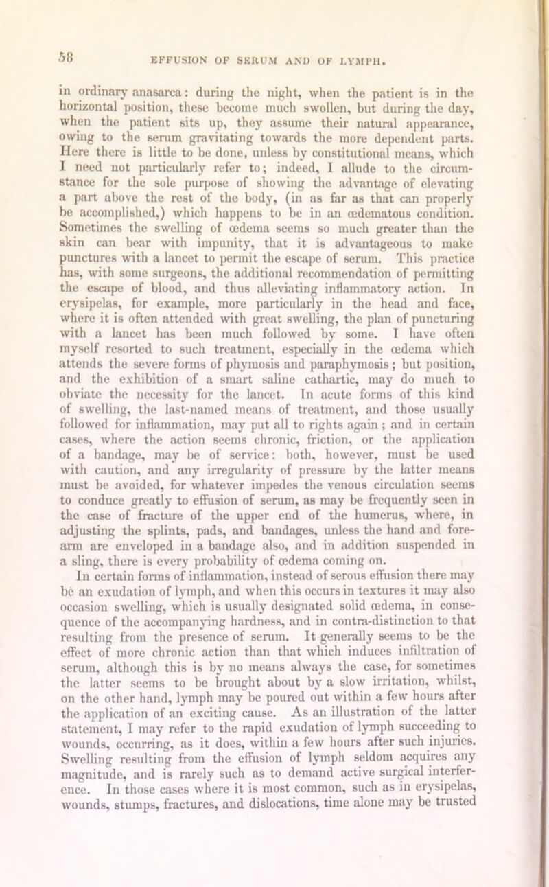 in ordinary anasarca: during the night, when the patient is in the horizontal position, these become much swollen, but during the day, when the patient sits up, they assume their natural appearance, owing to the serum gravitating towards the more dependent parts. Here there is little to be done, unless by constitutional means, which I need not particularly refer to; indeed, 1 allude to the circum- stance for the sole purpose of showing the advantage of elevating a part above the rest of the body, (in as far as that can properly be accomplished,) which happens to be in an (edematous condition. Sometimes the swelling of oedema seems so much greater than the skin can bear with impunity, that it is advantageous to make punctures with a lancet to permit the escape of serum. This practice has, with some surgeons, the additional recommendation of permitting the escape of blood, and thus alleviating inflammatory action. In erysipelas, for example, more particularly in the head and face, where it is often attended with great swelling, the plan of puncturing with a lancet has been much followed by some. I have often myself resorted to such treatment, especially in the oedema which attends the severe forms of phymosis and paraphymosis ; but position, and the exhibition of a smart saline cathartic, may do much to obviate the necessity for the lancet. In acute forms of this kind of swelling, the last-named means of treatment, and those usually followed for inflammation, may put all to rights again ; and in certain cases, where the action seems chronic, friction, or the application of a bandage, may be of service: both, however, must be used with caution, and any irregularity of pressure by the latter means must be avoided, for whatever impedes the venous circulation seems to conduce greatly to effusion of serum, as may be frequently seen in the case of fracture of the upper end of the humerus, where, in adjusting the splints, pads, and bandages, unless the hand and fore- arm are enveloped in a bandage also, and in addition suspended in a sling, there is every probability of oedema coming on. In certain forms of inflammation, instead of serous effusion there may be an exudation of lymph, and when this occurs in textures it may also occasion swelling, which is usually designated solid cedema, in conse- quence of the accompanying hardness, and in contra-distinction to that resulting from the presence of serum. It generally seems to be the effect of more chronic action than that which induces infiltration of serum, although this is by no means always the case, for sometimes the latter seems to be brought about by a slow irritation, whilst, on the other hand, lymph may be poured out within a few hours after the application of an exciting cause. As an illustration of the latter statement, I may refer to the rapid exudation of lymph succeeding to wounds, occurring, as it does, within a few hours after such injuries. Swelling resulting from the effusion of lymph seldom acquires any magnitude, and is rarely such as to demand active surgical interfer- ence. In those cases where it is most common, such as in erysipelas, wounds, stumps, fractures, and dislocations, time alone may be trusted