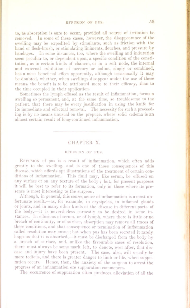 to, as absorption is sure to occur, provided all source of irritation be removed. In some of these cases, however, the disappearance of the swelling may be expedited by stimulants, such as friction with the hand or flesh-brush, or stimulating liniments, douches, and pressure by bandages. In some instances, too, where the swelling and induration seem peculiar to, or dependent upon, a specific condition of the consti- tution, as in certain kinds of chancre, or in a soft node, the internal and external exhibition of mercury or iodine, singly or combined, has a most beneficial effect apparently, although occasionally it may be doubted, whether, when swellings disappear under the use of these means, the benefit is to be attributed more to their efficacy, than to the time occupied in their application. Sometimes the lymph effused as the result of inflammation, forms a swelling so permanent, and, at the same time, so troublesome to the patient, that there may be every justification in using the knife for its immediate and effectual removal. The necessity for such a proceed- ing is by no means unusual on the prepuce, where solid oedema is an almost certain result of long-continued inflammation. CHAPTER X. EFFUSION OF PUS. Effusion of pus is a result of inflammation, which often adds greatly to the swelling, and is one of those consequences of this disease, which affords apt illustrations of the treatment of certain con- ditions of inflammation. This fluid may, like serum, be effused on any surface or on any texture of the body ; but, for present purposes it will be best to refer to its formation, only in those where its pre- sence is most interesting to the surgeon. Although, in general, this consequence of inflammation is n most un- fortunate result,—as, for example, in erysipelas, in inflamed glands or joints, and in many other kinds of the disease in different parts of the body,—it is nevertheless earnestly to be desired in some in- stances. In effusions of serum, or of lymph, where there is little or no breach of continuity, or of surface, absorption may remove all traces of these conditions, and that consequence or termination of inflammation called resolution may ensue ; but when pus has been secreted it rarely happens that it is absorbed,—it must be discharged from the bodv by a breach of surface, and, unlike the favourable cases of resolution, there must always be some mark left, to denote, ever after, that dis- ease and injury have been present. The case, also, will usually be more tedious, and there is greater danger to limb or life, when suppu- ration occurs. Hence, then, the anxiety of the surgeon to arrest the progress of an inflammation ere suppuration commences. The occurrence of suppuration often produces alleviation of all the