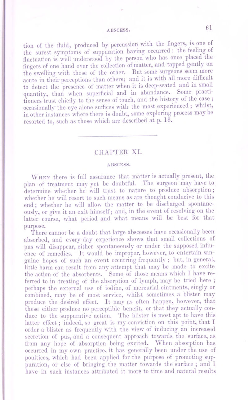 tion of the fluid, produced by percussion with the fingers, is one of the surest symptoms of suppuration having occurred: the feeling of fluctuation is well understood by the person who has once placed the fingers of one hand over the collection of matter, and tapped gently on the swelling with those of the other. But some surgeons seem more acute in their perceptions than others; and it is with all more difficult to detect the presence of matter when it is deep-seated and in small quantity, than when superficial and in abundance. Some practi- tioners trust chiefly to the sense of touch, and the history of the case ; occasionally the eye alone suffices with the most experienced ; whilst, in other instances where there is doubt, some exploring process may be resorted to, such as those which are described at p. 16. CHAPTER XI. ABSCESS. When there is full assurance that matter is actually present, the plan of treatment may yet be doubtful. The surgeon may have to determine whether he will trust to nature to produce absorption; whether he will resort to such means as are thought conducive to this end; whether he will allow the matter to be discharged spontane- ously, or give it an exit himself; and, in the event of resolving on the latter course, what period and what means will be best for that purpose. There cannot be a doubt that large abscesses have occasionally been absorbed, and evary-day experience shows that small collections of pus will disappear, either spontaneously or under the supposed influ- ence of remedies. It would be improper, however, to entertain san- guine hopes of such an event occurring frequently ; but, in general, little harm can result from any attempt that may be made to excite the action of the absorbents. Some of those means which I have re- ferred to in treating of the absorption of lymph, may be tried here ; perhaps the external use of iodine, of mercurial ointments, singly or combined, may be of most service, whilst sometimes a blister may produce the desired effect. It may as often happen, however, that these either produce no perceptible benefit, or that they actually con- duce to the suppurative action. The blister is most apt to have this latter effect; indeed, so great is my conviction on this point, that I order a blister as frequently with the view of inducing an increased secretion of pus, and a consequent approach towards the surface, as from any hope of absorption being excited. When absorption has occurred in my own practice, it has generally been under the use of poultices, which had been applied for the purpose of promoting sup- puration, or else of bringing the matter towards the surface ; and 1 have in such instances attributed it more to time and natural results