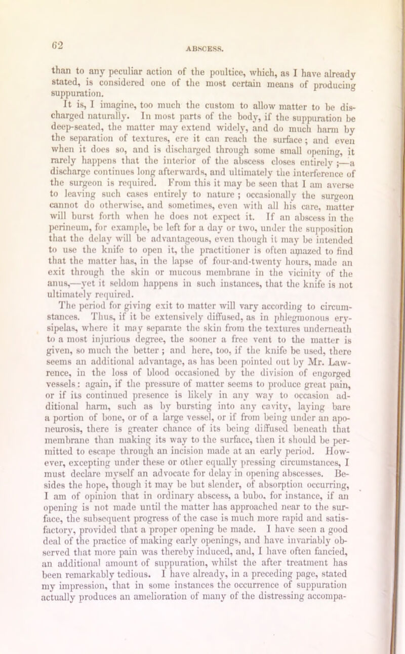 ABSCESS. than to any peculiar action of the poultice, which, as I have already stated, is considered one of the most certain means of producing suppuration. It is, I imagine, too much the custom to allow matter to be dis- charged naturally. In most parts of the body, if the suppuration be deep-seated, the matter may extend widely, and do much harm by the separation of textures, ere it can reach the surface; and even when it does so, and is discharged through some small opening, it rarely happens that the interior of the abscess closes entirely ; a discharge continues long afterwards, and ultimately the interference of the surgeon is required. From this it may be seen that I am averse to leaving such cases entirely to nature ; occasionally the surgeon cannot do otherwise, and sometimes, even with all his care, matter will burst forth when he does not expect it. If an abscess in the perineum, for example, be left for a day or two, under the supposition that the delay will be advantageous, even though it may be intended to use the knife to open it, the practitioner is often mpazed to find that the matter has, in the lapse of four-and-twenty hours, made an exit through the skin or mucous membrane in the vicinity of the anus,—yet it seldom happens in such instances, that the knife is not ultimately required. The period for giving exit to matter will vary according to circum- stances. Thus, if it be extensively diffused, as in phlegmonous ery- sipelas, where it may separate the skin from the textures underneath to a most injurious degree, the sooner a free vent to the matter is given, so much the better ; and here, too, if the knife be used, there seems an additional advantage, as has been pointed out by Mr. Law- rence, in the loss of blood occasioned by the division of engorged vessels: again, if the pressure of matter seems to produce great pain, or if its continued presence is likely in any way to occasion ad- ditional harm, such as by bursting into any cavity, laying bare a portion of bone, or of a large vessel, or if from being under an apo- neurosis, there is greater chance of its being diffused beneath that membrane than making its way to the surface, then it should be per- mitted to escape through an incision made at an early period. How- ever, excepting under these or other equally pressing circumstances, I must declare myself an advocate for delay in opening abscesses. Be- sides the hope, though it may be but slender, of absorption occurring, I am of opinion that in ordinary abscess, a bubo, for instance, if an opening is not made until the matter has approached near to the sur- face, the subsequent progress of the case is much more rapid and satis- factory, provided that a proper opening be made. I have seen a good deal of the practice of making early openings, and have invariably ob- served that more pain was thereby induced, and, I have often fancied, an additional amount of suppuration, whilst the after treatment has been remarkably tedious. I have already, in a preceding page, stated my impression, that in some instances the occurrence of suppuration actually produces an amelioration of many of the distressing accompa-