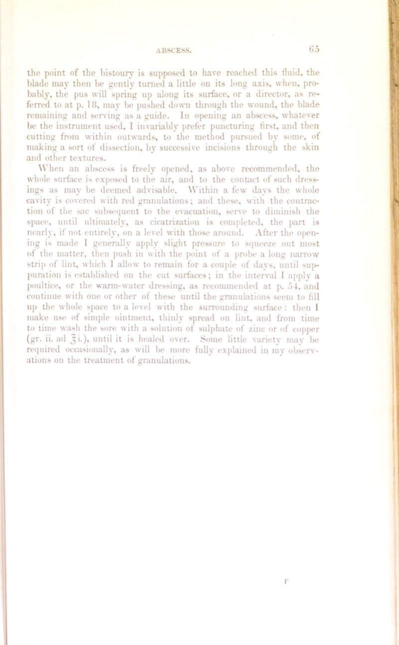 Go the point of the bistoury is supposed to have reached this fluid, the blade may then be gently turned a Little on its long axis, when, pro- bably, the pus will spring up along its surface, or a director, as re- ferred to at p. 18, may be pushed down through the wound, the blade remaining and serving as a guide. In opening an abscess, whatever be the instrument used, I invariably prefer puncturing first, and then cutting from within outwards, to the method pursued by some, of making a sort of dissection, by successive incisions through the skin and other textures. When an abscess is freely opened, as above recommended, the whole surface is exposed to the air, and to the contact of such dress- ings as may be deemed advisable. Within a few days the whole canty is covered with red granulations; and these, with the contrac- tion of the sac subsequent to the evacuation, serve to diminish the space, until ultimately, as cicatrization is completed, the part is nearly, if not entirely, on a level with those around. After the open- ing is made I generally apply slight pressure to squeeze out most of the matter, then push in with the point of a probe a long narrow strip of lint, which I allow to remain for a couple of days, until sup- puration is established on the cut surfaces; in the interval I apply a poultice, or the warm-water dressing, as recommended at p. .54, and continue with one or other of these until the granulations seem to fill up the whole space to a level with the surrounding surface : then l make use of simple ointment, thinly spread on lint, and from time to time wash the sore with a solution of sulphate of zinc or of copper (gr. ii. ad Ji.), until it is healed over. Some little variety may be required occasionally, as will be more fully explained in my observ- ations on the treatment of granulations. F