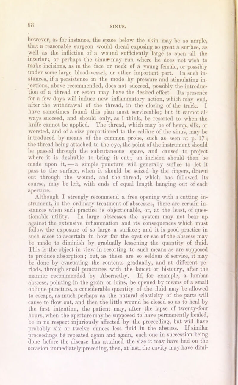 0!) however, as for instance, the space below the skin may be so ample, that a reasonable surgeon would dread exposing so great a surface, as well as the infliction of a wound sufficiently large to open all the interior; or perhaps the sinus* may run where he does not wish to make incisions, as in the face or neck of a young female, or possibly under some large blood-vessel, or other important part. In such in- stances, if a persistence in the mode by pressure and stimulating in- jections, above recommended, does not succeed, possibly the introduc- tion of a thread or seton may have the desired effect. Its presence for a few days will induce new inflammatory' action, which may end, after the withdrawal of the thread, in the closing of the track. I have sometimes found this plan most serviceable; but it cannot .al- ways succeed, and should only, as I think, be resorted to when the knife cannot be applied. The thread, which may be of hemp, silk, or worsted, and of a size proportioned to the calibre of the sinus, may be introduced by means of the common probe, such as seen at p. 17 ; the thread being attached to the eye, the point of the instrument should be passed through the subcutaneous space, and caused to project where it is desirable to bring it out; an incision should then be made upon it, — a simple puncture will generally suffice to let it pass to the surface, when it should be seized by the fingers, drawn out through the wound, and the thread, which has followed its course, may be left, with ends of equal length hanging out of each aperture. Although I strongly recommend a free opening with a cutting in- strument, in the ordinary treatment of abscesses, there are certain in- stances when such practice is objectionable, or, at the least, of ques- tionable utility. In large abscesses the system may not bear up against the extensive inflammation and its consequences which must follow the exposure of so large a surface; and it is good practice in such cases to ascertain in how far the cyst or sac of the abscess may be made to diminish by gradually lessening the quantity of fluid. This is the object in view in resorting to such means as are supposed to produce absorption; but, as these are so seldom of service, it may be done by evacuating the contents gradually, and at different pe- riods, through small punctures with the lancet or bistoury, after the manner recommended by Abemethy. If, for example, a lumbar abscess, pointing in the groin or loins, be opened by means of a small oblique puncture, a considerable quantity of the fluid may be allowed to escape, as much perhaps as the natural elasticity of the parts will cause to flow out, and then the little wound be closed so as to heal by the first intention, the patient may, after the lapse of twenty-four hours, when the aperture may be supposed to have permanently healed, be in no respect injuriously affected by the proceeding, but will have probably six or twelve ounces less fluid in the abscess. If similar proceedings be repeated again and again, each one in succession being done before the disease has attained the size it may have had on the occasion immediately preceding, then, at last, the cavity may have dimi-